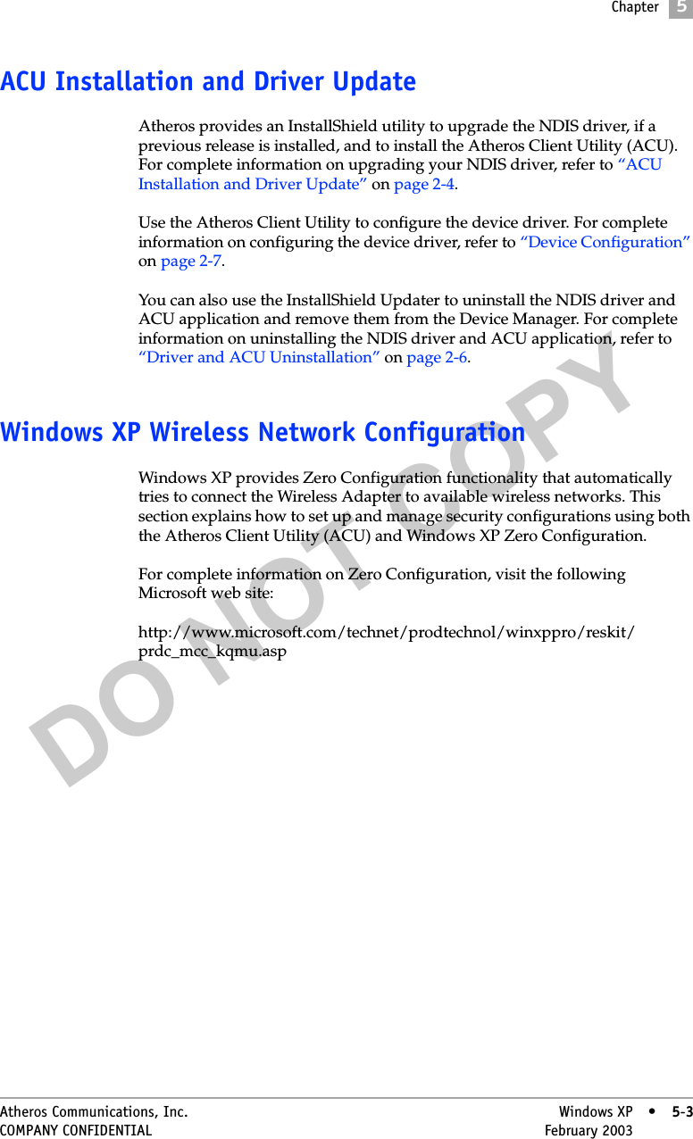 DO NOT COPYChapter5Atheros Communications, Inc. Windows XP • 5-3COMPANY CONFIDENTIAL February 2003 •5-3ACU Installation and Driver UpdateAtheros provides an InstallShield utility to upgrade the NDIS driver, if a previous release is installed, and to install the Atheros Client Utility (ACU). For complete information on upgrading your NDIS driver, refer to “ACU Installation and Driver Update” on page 2-4.Use the Atheros Client Utility to configure the device driver. For complete information on configuring the device driver, refer to “Device Configuration” on page 2-7.You can also use the InstallShield Updater to uninstall the NDIS driver and ACU application and remove them from the Device Manager. For complete information on uninstalling the NDIS driver and ACU application, refer to “Driver and ACU Uninstallation” on page 2-6.Windows XP Wireless Network ConfigurationWindows XP provides Zero Configuration functionality that automatically tries to connect the Wireless Adapter to available wireless networks. This section explains how to set up and manage security configurations using both the Atheros Client Utility (ACU) and Windows XP Zero Configuration. For complete information on Zero Configuration, visit the following Microsoft web site:http://www.microsoft.com/technet/prodtechnol/winxppro/reskit/prdc_mcc_kqmu.asp