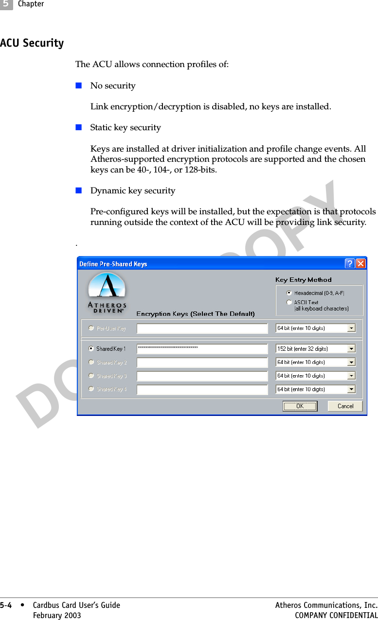 DO NOT COPY5Chapter5-4• Cardbus Card User’s Guide Atheros Communications, Inc.5-4•February 2003 COMPANY CONFIDENTIALACU SecurityThe ACU allows connection profiles of:■No securityLink encryption/decryption is disabled, no keys are installed.■Static key securityKeys are installed at driver initialization and profile change events. All Atheros-supported encryption protocols are supported and the chosen keys can be 40-, 104-, or 128-bits.■Dynamic key securityPre-configured keys will be installed, but the expectation is that protocols running outside the context of the ACU will be providing link security..