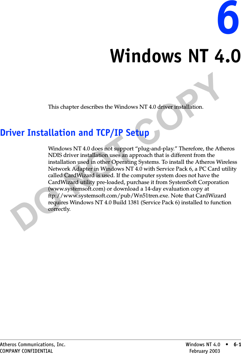 DO NOT COPYAtheros Communications, Inc. Windows NT 4.0 • 6-1COMPANY CONFIDENTIAL February 2003 •6-166Windows NT 4.0This chapter describes the Windows NT 4.0 driver installation.Driver Installation and TCP/IP SetupWindows NT 4.0 does not support “plug-and-play.” Therefore, the Atheros NDIS driver installation uses an approach that is different from the installation used in other Operating Systems. To install the Atheros Wireless Network Adapter in Windows NT 4.0 with Service Pack 6, a PC Card utility called CardWizard is used. If the computer system does not have the CardWizard utility pre-loaded, purchase it from SystemSoft Corporation (www.systemsoft.com) or download a 14-day evaluation copy at ftp://www.systemsoft.com/pub/Wn51tren.exe. Note that CardWizard requires Windows NT 4.0 Build 1381 (Service Pack 6) installed to function correctly.