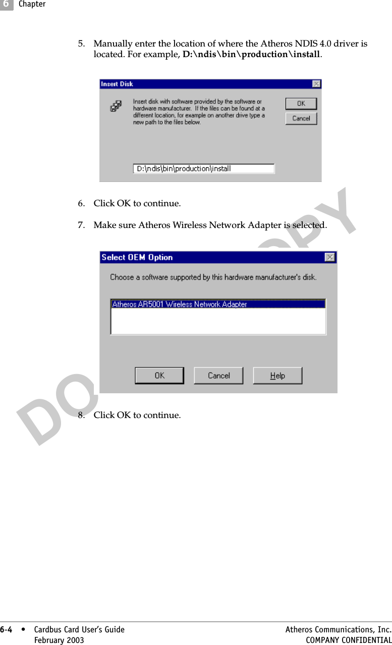 DO NOT COPY6Chapter6-4• Cardbus Card User’s Guide Atheros Communications, Inc.6-4•February 2003 COMPANY CONFIDENTIAL5. Manually enter the location of where the Atheros NDIS 4.0 driver is located. For example, D:\ndis\bin\production\install.6. Click OK to continue.7. Make sure Atheros Wireless Network Adapter is selected. 8. Click OK to continue.