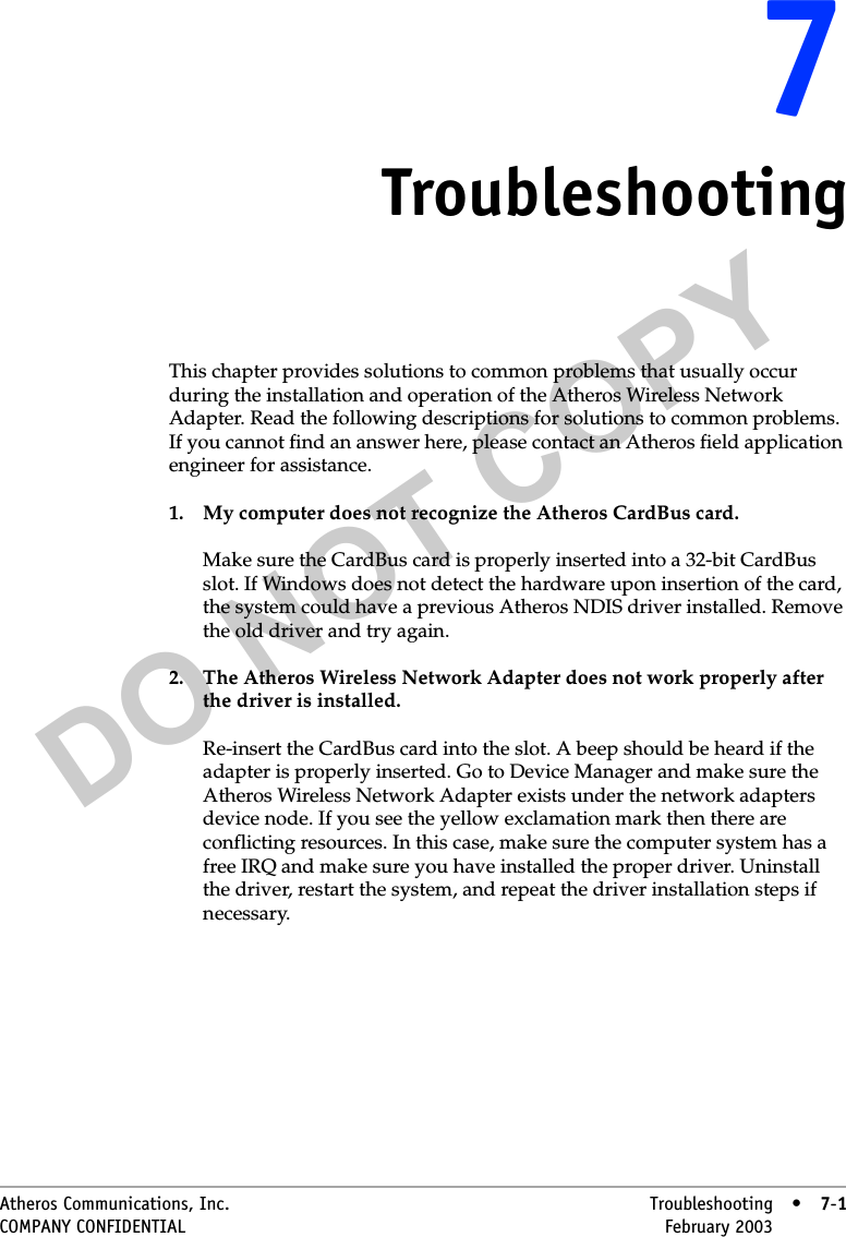 DO NOT COPYAtheros Communications, Inc. Troubleshooting • 7-1COMPANY CONFIDENTIAL February 2003 •7-177TroubleshootingThis chapter provides solutions to common problems that usually occur during the installation and operation of the Atheros Wireless Network Adapter. Read the following descriptions for solutions to common problems. If you cannot find an answer here, please contact an Atheros field application engineer for assistance.1. My computer does not recognize the Atheros CardBus card.Make sure the CardBus card is properly inserted into a 32-bit CardBus slot. If Windows does not detect the hardware upon insertion of the card, the system could have a previous Atheros NDIS driver installed. Remove the old driver and try again.2. The Atheros Wireless Network Adapter does not work properly after the driver is installed.Re-insert the CardBus card into the slot. A beep should be heard if the adapter is properly inserted. Go to Device Manager and make sure the Atheros Wireless Network Adapter exists under the network adapters device node. If you see the yellow exclamation mark then there are conflicting resources. In this case, make sure the computer system has a free IRQ and make sure you have installed the proper driver. Uninstall the driver, restart the system, and repeat the driver installation steps if necessary.