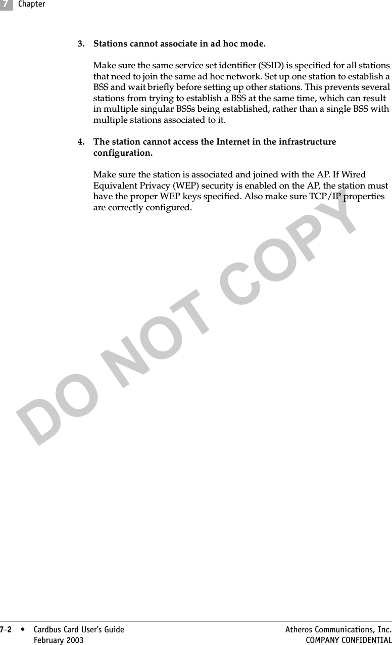 DO NOT COPY7Chapter7-2• Cardbus Card User’s Guide Atheros Communications, Inc.7-2•February 2003 COMPANY CONFIDENTIAL3. Stations cannot associate in ad hoc mode.Make sure the same service set identifier (SSID) is specified for all stations that need to join the same ad hoc network. Set up one station to establish a BSS and wait briefly before setting up other stations. This prevents several stations from trying to establish a BSS at the same time, which can result in multiple singular BSSs being established, rather than a single BSS with multiple stations associated to it.4. The station cannot access the Internet in the infrastructure configuration.Make sure the station is associated and joined with the AP. If Wired Equivalent Privacy (WEP) security is enabled on the AP, the station must have the proper WEP keys specified. Also make sure TCP/IP properties are correctly configured. 