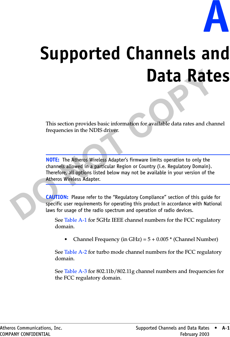 DO NOT COPYAtheros Communications, Inc. Supported Channels and Data Rates • A-1COMPANY CONFIDENTIAL February 2003 •A-1AASupported Channels andData RatesThis section provides basic information for available data rates and channel frequencies in the NDIS driver. CAUTION: Please refer to the “Regulatory Compliance” section of this guide for specific user requirements for operating this product in accordance with National laws for usage of the radio spectrum and operation of radio devices.See Table A-1 for 5GHz IEEE channel numbers for the FCC regulatory domain.• Channel Frequency (in GHz) = 5 + 0.005 * (Channel Number)See Table A-2 for turbo mode channel numbers for the FCC regulatory domain.See Table A-3 for 802.11b/802.11g channel numbers and frequencies for the FCC regulatory domain.NOTE: The Atheros Wireless Adapter’s firmware limits operation to only the channels allowed in a particular Region or Country (i.e. Regulatory Domain). Therefore, all options listed below may not be available in your version of the Atheros Wireless Adapter.