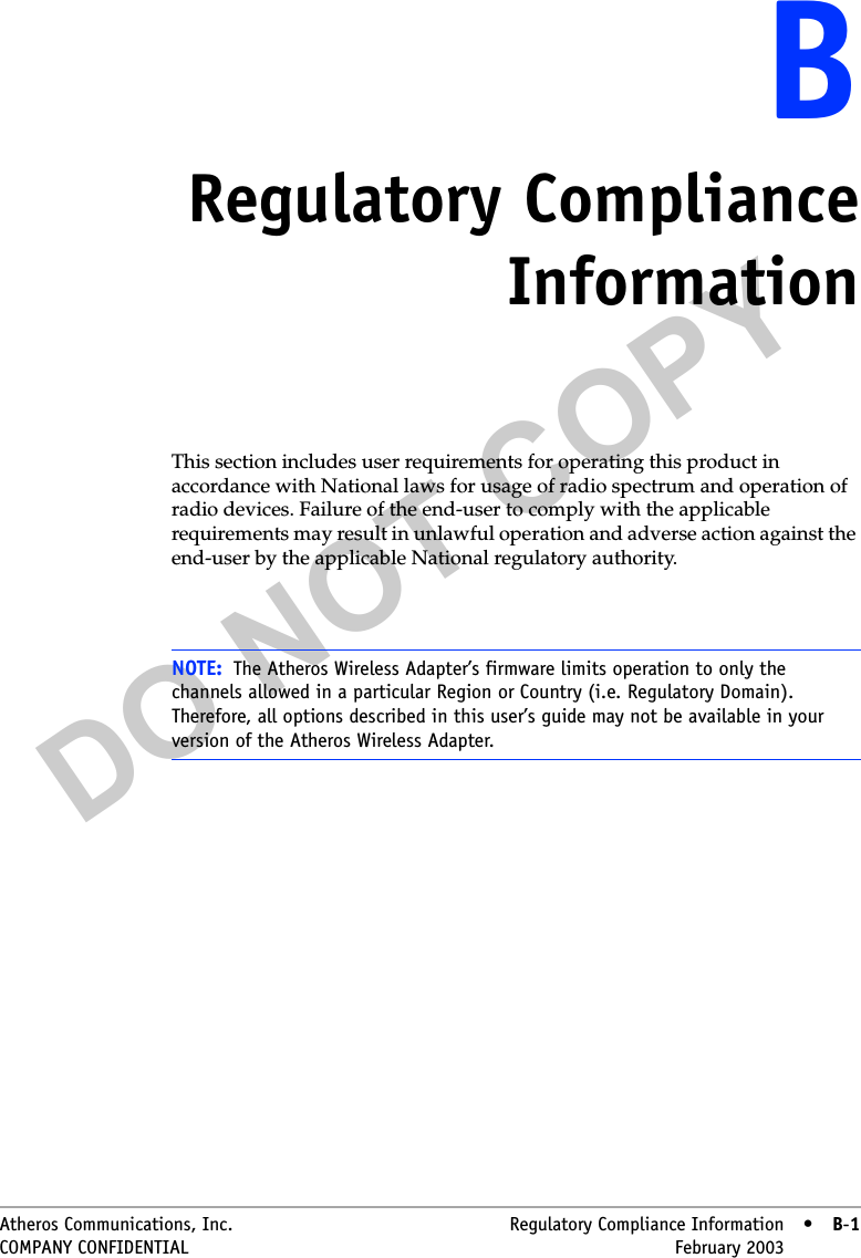 DO NOT COPYAtheros Communications, Inc. Regulatory Compliance Information • B-1COMPANY CONFIDENTIAL February 2003 •B-1BBRegulatory ComplianceInformationThis section includes user requirements for operating this product in accordance with National laws for usage of radio spectrum and operation of radio devices. Failure of the end-user to comply with the applicable requirements may result in unlawful operation and adverse action against the end-user by the applicable National regulatory authority.NOTE: The Atheros Wireless Adapter’s firmware limits operation to only the channels allowed in a particular Region or Country (i.e. Regulatory Domain). Therefore, all options described in this user’s guide may not be available in your version of the Atheros Wireless Adapter.