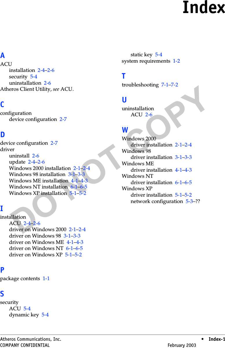 DO NOT COPYAtheros Communications, Inc. • Index-1COMPANY CONFIDENTIAL February 2003 •Index-1IndexAACUinstallation 2-4–2-6security 5-4uninstallation 2-6Atheros Client Utility, see ACU.Cconfigurationdevice configuration 2-7Ddevice configuration 2-7driveruninstall 2-6update 2-4–2-6Windows 2000 installation 2-1–2-4Windows 98 installation 3-1–3-3Windows ME installation 4-1–4-3Windows NT installation 6-1–6-5Windows XP installation 5-1–5-2IinstallationACU 2-4–2-6driver on Windows 2000 2-1–2-4driver on Windows 98 3-1–3-3driver on Windows ME 4-1–4-3driver on Windows NT 6-1–6-5driver on Windows XP 5-1–5-2Ppackage contents 1-1SsecurityACU 5-4dynamic key 5-4static key 5-4system requirements 1-2Ttroubleshooting 7-1–7-2UuninstallationACU 2-6WWindows 2000driver installation 2-1–2-4Windows 98driver installation 3-1–3-3Windows MEdriver installation 4-1–4-3Windows NTdriver installation 6-1–6-5Windows XPdriver installation 5-1–5-2network configuration 5-3–??