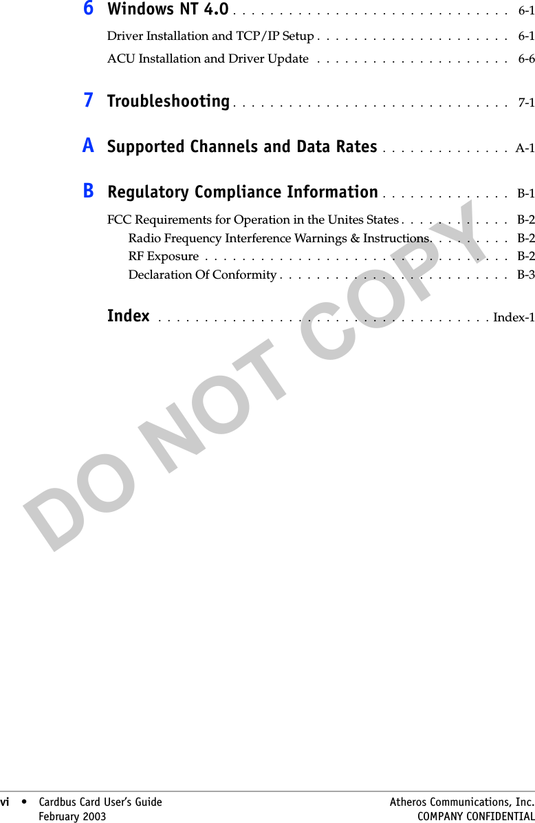 DO NOT COPYvi • Cardbus Card User’s Guide Atheros Communications, Inc.vi • February 2003 COMPANY CONFIDENTIAL6Windows NT 4.0 .  .  .  .  .  .  .  .  .  .  .  .  .  .  .  .  .  .  .  .  .  .  .  .  .  .  .  .  .  .    6-1Driver Installation and TCP/IP Setup .  .  .  .  .  .  .  .  .  .  .  .  .  .  .  .  .  .  .  .  .    6-1ACU Installation and Driver Update   .  .  .  .  .  .  .  .  .  .  .  .  .  .  .  .  .  .  .  .  .    6-67Troubleshooting .  .  .  .  .  .  .  .  .  .  .  .  .  .  .  .  .  .  .  .  .  .  .  .  .  .  .  .  .  .    7-1ASupported Channels and Data Rates  .  .  .  .  .  .  .  .  .  .  .  .  .  .  A-1BRegulatory Compliance Information .  .  .  .  .  .  .  .  .  .  .  .  .  .   B-1FCC Requirements for Operation in the Unites States .  .  .  .  .  .  .  .  .  .  .  .   B-2Radio Frequency Interference Warnings &amp; Instructions.  .  .  .  .  .  .  .  .   B-2RF Exposure  .  .  .  .  .  .  .  .  .  .  .  .  .  .  .  .  .  .  .  .  .  .  .  .  .  .  .  .  .  .  .  .  .   B-2Declaration Of Conformity .  .  .  .  .  .  .  .  .  .  .  .  .  .  .  .  .  .  .  .  .  .  .  .  .   B-3Index   .  .  .  .  .  .  .  .  .  .  .  .  .  .  .  .  .  .  .  .  .  .  .  .  .  .  .  .  .  .  .  .  .  .  .  . Index-1