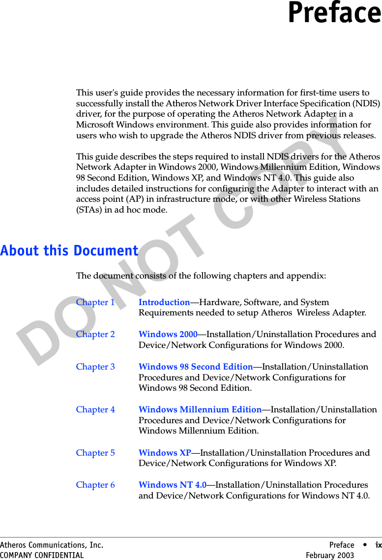 DO NOT COPYAtheros Communications, Inc. Preface • ixCOMPANY CONFIDENTIAL February 2003 •ixPrefaceThis user&apos;s guide provides the necessary information for first-time users to successfully install the Atheros Network Driver Interface Specification (NDIS) driver, for the purpose of operating the Atheros Network Adapter in a Microsoft Windows environment. This guide also provides information for users who wish to upgrade the Atheros NDIS driver from previous releases.This guide describes the steps required to install NDIS drivers for the Atheros Network Adapter in Windows 2000, Windows Millennium Edition, Windows 98 Second Edition, Windows XP, and Windows NT 4.0. This guide also includes detailed instructions for configuring the Adapter to interact with an access point (AP) in infrastructure mode, or with other Wireless Stations (STAs) in ad hoc mode.About this DocumentThe document consists of the following chapters and appendix:Chapter 1 Introduction—Hardware, Software, and System Requirements needed to setup Atheros  Wireless Adapter.Chapter 2 Windows 2000—Installation/Uninstallation Procedures and Device/Network Configurations for Windows 2000.Chapter 3 Windows 98 Second Edition—Installation/Uninstallation Procedures and Device/Network Configurations for Windows 98 Second Edition.Chapter 4 Windows Millennium Edition—Installation/Uninstallation Procedures and Device/Network Configurations for Windows Millennium Edition.Chapter 5 Windows XP—Installation/Uninstallation Procedures and Device/Network Configurations for Windows XP.Chapter 6 Windows NT 4.0—Installation/Uninstallation Procedures and Device/Network Configurations for Windows NT 4.0. 