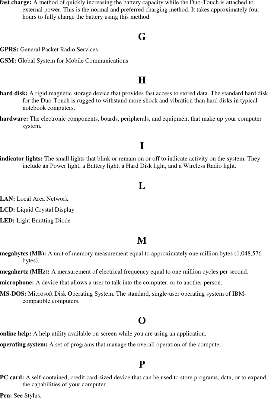   fast charge: A method of quickly increasing the battery capacity while the Duo-Touch is attached to external power. This is the normal and preferred charging method. It takes approximately four hours to fully charge the battery using this method. G GPRS: General Packet Radio Services GSM: Global System for Mobile Communications H hard disk: A rigid magnetic storage device that provides fast access to stored data. The standard hard disk for the Duo-Touch is rugged to withstand more shock and vibration than hard disks in typical notebook computers. hardware: The electronic components, boards, peripherals, and equipment that make up your computer system. I indicator lights: The small lights that blink or remain on or off to indicate activity on the system. They include an Power light, a Battery light, a Hard Disk light, and a Wireless Radio light. L LAN: Local Area Network LCD: Liquid Crystal Display LED: Light Emitting Diode M megabytes (MB): A unit of memory measurement equal to approximately one million bytes (1,048,576 bytes). megahertz (MHz): A measurement of electrical frequency equal to one million cycles per second. microphone: A device that allows a user to talk into the computer, or to another person. MS-DOS: Microsoft Disk Operating System. The standard, single-user operating system of IBM-compatible computers. O online help: A help utility available on-screen while you are using an application. operating system: A set of programs that manage the overall operation of the computer. P PC card: A self-contained, credit card-sized device that can be used to store programs, data, or to expand the capabilities of your computer. Pen: See Stylus. 