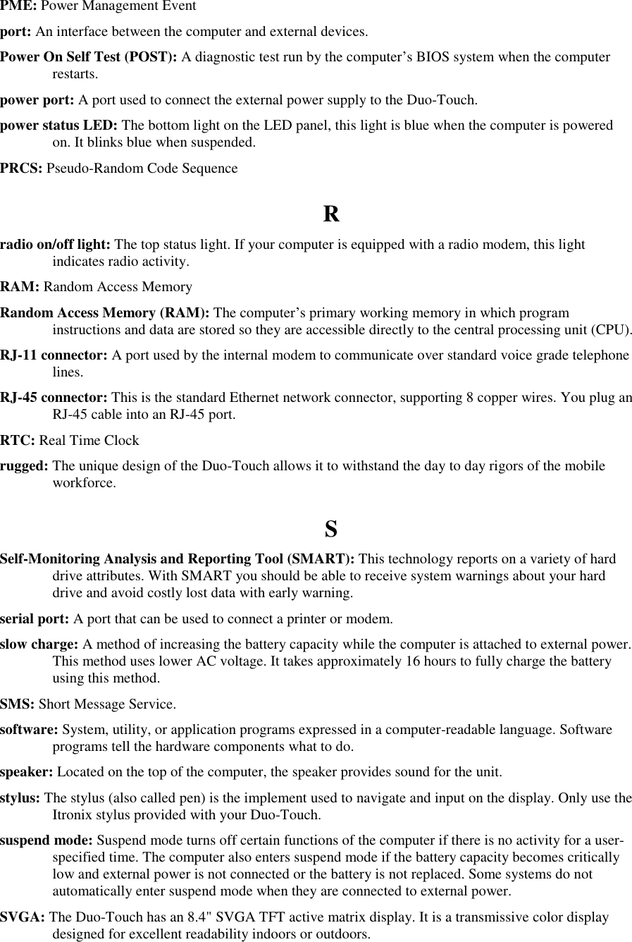   PME: Power Management Event port: An interface between the computer and external devices. Power On Self Test (POST): A diagnostic test run by the computer’s BIOS system when the computer restarts. power port: A port used to connect the external power supply to the Duo-Touch. power status LED: The bottom light on the LED panel, this light is blue when the computer is powered on. It blinks blue when suspended. PRCS: Pseudo-Random Code Sequence R radio on/off light: The top status light. If your computer is equipped with a radio modem, this light indicates radio activity. RAM: Random Access Memory Random Access Memory (RAM): The computer’s primary working memory in which program instructions and data are stored so they are accessible directly to the central processing unit (CPU). RJ-11 connector: A port used by the internal modem to communicate over standard voice grade telephone lines. RJ-45 connector: This is the standard Ethernet network connector, supporting 8 copper wires. You plug an RJ-45 cable into an RJ-45 port. RTC: Real Time Clock rugged: The unique design of the Duo-Touch allows it to withstand the day to day rigors of the mobile workforce. S Self-Monitoring Analysis and Reporting Tool (SMART): This technology reports on a variety of hard drive attributes. With SMART you should be able to receive system warnings about your hard drive and avoid costly lost data with early warning. serial port: A port that can be used to connect a printer or modem. slow charge: A method of increasing the battery capacity while the computer is attached to external power. This method uses lower AC voltage. It takes approximately 16 hours to fully charge the battery using this method. SMS: Short Message Service. software: System, utility, or application programs expressed in a computer-readable language. Software programs tell the hardware components what to do. speaker: Located on the top of the computer, the speaker provides sound for the unit. stylus: The stylus (also called pen) is the implement used to navigate and input on the display. Only use the Itronix stylus provided with your Duo-Touch. suspend mode: Suspend mode turns off certain functions of the computer if there is no activity for a user-specified time. The computer also enters suspend mode if the battery capacity becomes critically low and external power is not connected or the battery is not replaced. Some systems do not automatically enter suspend mode when they are connected to external power. SVGA: The Duo-Touch has an 8.4&quot; SVGA TFT active matrix display. It is a transmissive color display designed for excellent readability indoors or outdoors. 