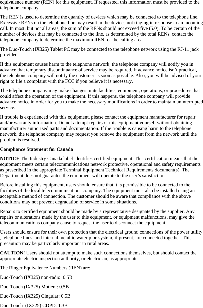 equivalence number (REN) for this equipment. If requested, this information must be provided to the telephone company. The REN is used to determine the quantity of devices which may be connected to the telephone line. Excessive RENs on the telephone line may result in the devices not ringing in response to an incoming call. In most, but not all areas, the sum of the RENs should not exceed five (5.0). To be certain of the number of devices that may be connected to the line, as determined by the total RENs, contact the telephone company to determine the maximum REN for the calling area. The Duo-Touch (IX325) Tablet PC may be connected to the telephone network using the RJ-11 jack provided. If this equipment causes harm to the telephone network, the telephone company will notify you in advance that temporary discontinuance of service may be required. If advance notice isn’t practical, the telephone company will notify the customer as soon as possible. Also, you will be advised of your right to file a complaint with the FCC if you believe it is necessary. The telephone company may make changes in its facilities, equipment, operations, or procedures that could affect the operation of the equipment. If this happens, the telephone company will provide advance notice in order for you to make the necessary modifications in order to maintain uninterrupted service. If trouble is experienced with this equipment, please contact the equipment manufacturer for repair and/or warranty information. Do not attempt repairs of this equipment yourself without obtaining manufacturer authorized parts and documentation. If the trouble is causing harm to the telephone network, the telephone company may request you remove the equipment from the network until the problem is resolved. Compliance Statement for Canada NOTICE The Industry Canada label identifies certified equipment. This certification means that the equipment meets certain telecommunications network protective, operational and safety requirements as prescribed in the appropriate Terminal Equipment Technical Requirements document(s). The Department does not guarantee the equipment will operate to the user’s satisfaction. Before installing this equipment, users should ensure that it is permissible to be connected to the facilities of the local telecommunications company. The equipment must also be installed using an acceptable method of connection. The customer should be aware that compliance with the above conditions may not prevent degradation of service in some situations. Repairs to certified equipment should be made by a representative designated by the supplier. Any repairs or alterations made by the user to this equipment, or equipment malfunctions, may give the telecommunications company cause to request the user to disconnect the equipment. Users should ensure for their own protection that the electrical ground connections of the power utility , telephone lines, and internal metallic water pipe system, if present, are connected together. This precaution may be particularly important in rural areas. CAUTION! Users should not attempt to make such connections themselves, but should contact the appropriate electric inspection authority, or electrician, as appropriate. The Ringer Equivalence Numbers (REN) are: Duo-Touch (IX325) non-radio: 0.5B Duo-Touch (IX325) Motient: 0.5B Duo-Touch (IX325) Cingular: 0.5B Duo-Touch  (IX325) CDPD: 1.3B 