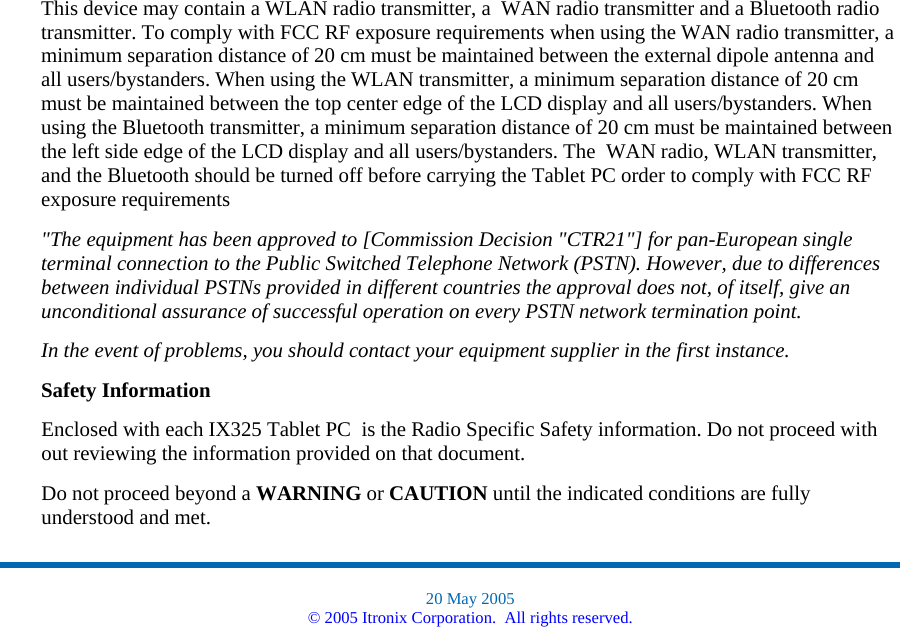 This device may contain a WLAN radio transmitter, a  WAN radio transmitter and a Bluetooth radio transmitter. To comply with FCC RF exposure requirements when using the WAN radio transmitter, a minimum separation distance of 20 cm must be maintained between the external dipole antenna and all users/bystanders. When using the WLAN transmitter, a minimum separation distance of 20 cm must be maintained between the top center edge of the LCD display and all users/bystanders. When using the Bluetooth transmitter, a minimum separation distance of 20 cm must be maintained between the left side edge of the LCD display and all users/bystanders. The  WAN radio, WLAN transmitter, and the Bluetooth should be turned off before carrying the Tablet PC order to comply with FCC RF exposure requirements  &quot;The equipment has been approved to [Commission Decision &quot;CTR21&quot;] for pan-European single terminal connection to the Public Switched Telephone Network (PSTN). However, due to differences between individual PSTNs provided in different countries the approval does not, of itself, give an unconditional assurance of successful operation on every PSTN network termination point. In the event of problems, you should contact your equipment supplier in the first instance. Safety Information Enclosed with each IX325 Tablet PC  is the Radio Specific Safety information. Do not proceed with out reviewing the information provided on that document.   Do not proceed beyond a WARNING or CAUTION until the indicated conditions are fully understood and met.  20 May 2005 © 2005 Itronix Corporation.  All rights reserved. 