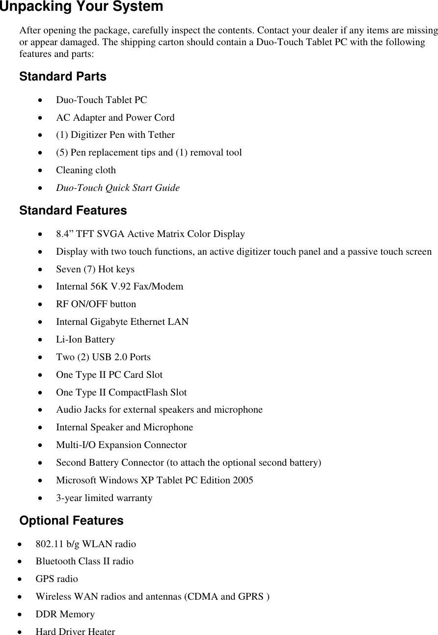   Unpacking Your System After opening the package, carefully inspect the contents. Contact your dealer if any items are missing or appear damaged. The shipping carton should contain a Duo-Touch Tablet PC with the following features and parts: Standard Parts  Duo-Touch Tablet PC  AC Adapter and Power Cord  (1) Digitizer Pen with Tether  (5) Pen replacement tips and (1) removal tool  Cleaning cloth  Duo-Touch Quick Start Guide Standard Features  8.4” TFT SVGA Active Matrix Color Display  Display with two touch functions, an active digitizer touch panel and a passive touch screen  Seven (7) Hot keys  Internal 56K V.92 Fax/Modem  RF ON/OFF button  Internal Gigabyte Ethernet LAN  Li-Ion Battery  Two (2) USB 2.0 Ports  One Type II PC Card Slot  One Type II CompactFlash Slot  Audio Jacks for external speakers and microphone  Internal Speaker and Microphone  Multi-I/O Expansion Connector  Second Battery Connector (to attach the optional second battery)  Microsoft Windows XP Tablet PC Edition 2005  3-year limited warranty Optional Features  802.11 b/g WLAN radio  Bluetooth Class II radio  GPS radio  Wireless WAN radios and antennas (CDMA and GPRS )  DDR Memory  Hard Driver Heater 