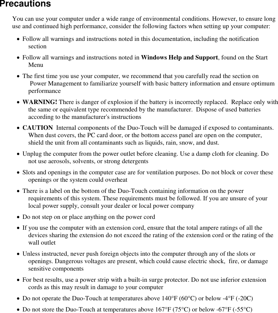   Precautions You can use your computer under a wide range of environmental conditions. However, to ensure long use and continued high performance, consider the following factors when setting up your computer:   Follow all warnings and instructions noted in this documentation, including the notification section  Follow all warnings and instructions noted in Windows Help and Support, found on the Start Menu  The first time you use your computer, we recommend that you carefully read the section on  Power Management to familiarize yourself with basic battery information and ensure optimum performance  WARNING! There is danger of explosion if the battery is incorrectly replaced.  Replace only with the same or equivalent type recommended by the manufacturer.  Dispose of used batteries according to the manufacturer&apos;s instructions  CAUTION  Internal components of the Duo-Touch will be damaged if exposed to contaminants. When dust covers, the PC card door, or the bottom access panel are open on the computer, shield the unit from all contaminants such as liquids, rain, snow, and dust.  Unplug the computer from the power outlet before cleaning. Use a damp cloth for cleaning. Do not use aerosols, solvents, or strong detergents  Slots and openings in the computer case are for ventilation purposes. Do not block or cover these openings or the system could overheat  There is a label on the bottom of the Duo-Touch containing information on the power requirements of this system. These requirements must be followed. If you are unsure of your local power supply, consult your dealer or local power company  Do not step on or place anything on the power cord  If you use the computer with an extension cord, ensure that the total ampere ratings of all the devices sharing the extension do not exceed the rating of the extension cord or the rating of the wall outlet  Unless instructed, never push foreign objects into the computer through any of the slots or openings. Dangerous voltages are present, which could cause electric shock,  fire, or damage sensitive components  For best results, use a power strip with a built-in surge protector. Do not use inferior extension cords as this may result in damage to your computer  Do not operate the Duo-Touch at temperatures above 140°F (60°C) or below -4°F (-20C)  Do not store the Duo-Touch at temperatures above 167°F (75°C) or below -67°F (-55°C) 