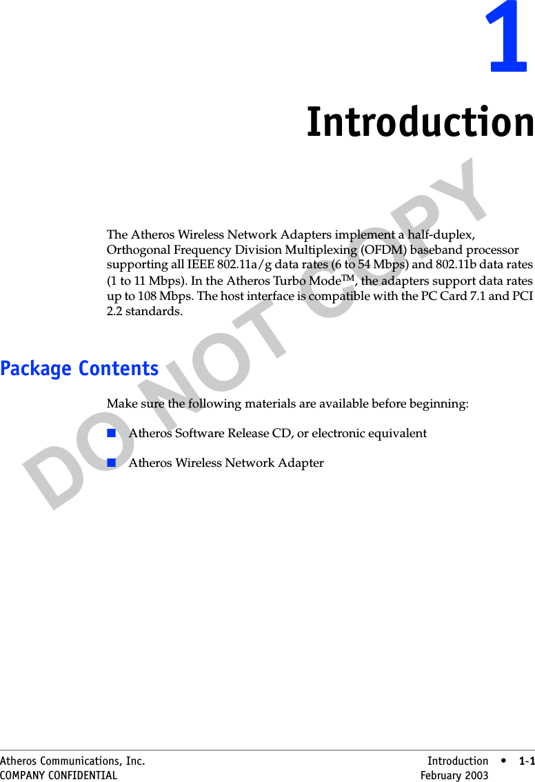 DO NOT COPYAtheros Communications, Inc. Introduction • 1-1COMPANY CONFIDENTIAL February 2003 •1-111IntroductionThe Atheros Wireless Network Adapters implement a half-duplex, Orthogonal Frequency Division Multiplexing (OFDM) baseband processor supporting all IEEE 802.11a/g data rates (6 to 54 Mbps) and 802.11b data rates (1 to 11 Mbps). In the Atheros Turbo ModeTM, the adapters support data rates up to 108 Mbps. The host interface is compatible with the PC Card 7.1 and PCI 2.2 standards. Package ContentsMake sure the following materials are available before beginning:■Atheros Software Release CD, or electronic equivalent■Atheros Wireless Network Adapter