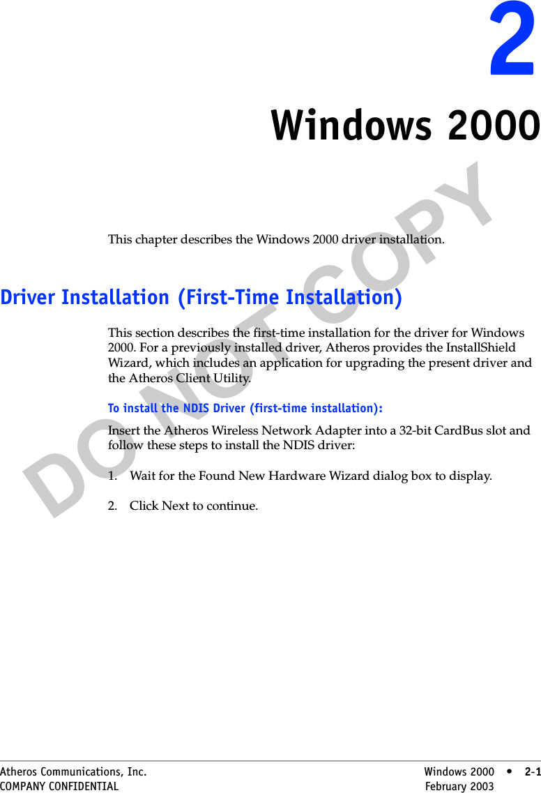 DO NOT COPYAtheros Communications, Inc. Windows 2000 • 2-1COMPANY CONFIDENTIAL February 2003 •2-122Windows 2000This chapter describes the Windows 2000 driver installation.Driver Installation (First-Time Installation)This section describes the first-time installation for the driver for Windows 2000. For a previously installed driver, Atheros provides the InstallShield Wizard, which includes an application for upgrading the present driver and the Atheros Client Utility. To install the NDIS Driver (first-time installation):Insert the Atheros Wireless Network Adapter into a 32-bit CardBus slot and follow these steps to install the NDIS driver:1. Wait for the Found New Hardware Wizard dialog box to display.2. Click Next to continue.