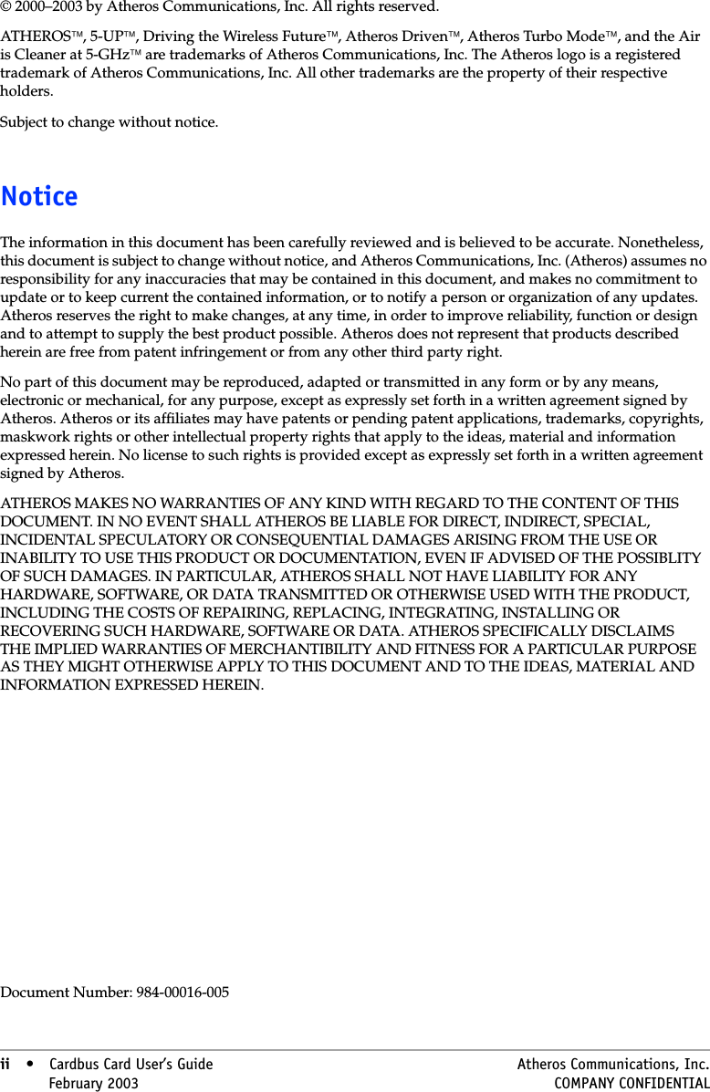 ii • Cardbus Card User’s Guide Atheros Communications, Inc.ii • February 2003 COMPANY CONFIDENTIAL© 2000–2003 by Atheros Communications, Inc. All rights reserved.ATHEROS, 5-UP, Driving the Wireless Future, Atheros Driven, Atheros Turbo Mode, and the Air is Cleaner at 5-GHz are trademarks of Atheros Communications, Inc. The Atheros logo is a registered trademark of Atheros Communications, Inc. All other trademarks are the property of their respective holders.Subject to change without notice.NoticeThe information in this document has been carefully reviewed and is believed to be accurate. Nonetheless, this document is subject to change without notice, and Atheros Communications, Inc. (Atheros) assumes no responsibility for any inaccuracies that may be contained in this document, and makes no commitment to update or to keep current the contained information, or to notify a person or organization of any updates. Atheros reserves the right to make changes, at any time, in order to improve reliability, function or design and to attempt to supply the best product possible. Atheros does not represent that products described herein are free from patent infringement or from any other third party right.No part of this document may be reproduced, adapted or transmitted in any form or by any means, electronic or mechanical, for any purpose, except as expressly set forth in a written agreement signed by Atheros. Atheros or its affiliates may have patents or pending patent applications, trademarks, copyrights, maskwork rights or other intellectual property rights that apply to the ideas, material and information expressed herein. No license to such rights is provided except as expressly set forth in a written agreement signed by Atheros.ATHEROS MAKES NO WARRANTIES OF ANY KIND WITH REGARD TO THE CONTENT OF THIS DOCUMENT. IN NO EVENT SHALL ATHEROS BE LIABLE FOR DIRECT, INDIRECT, SPECIAL, INCIDENTAL SPECULATORY OR CONSEQUENTIAL DAMAGES ARISING FROM THE USE OR INABILITY TO USE THIS PRODUCT OR DOCUMENTATION, EVEN IF ADVISED OF THE POSSIBLITY OF SUCH DAMAGES. IN PARTICULAR, ATHEROS SHALL NOT HAVE LIABILITY FOR ANY HARDWARE, SOFTWARE, OR DATA TRANSMITTED OR OTHERWISE USED WITH THE PRODUCT, INCLUDING THE COSTS OF REPAIRING, REPLACING, INTEGRATING, INSTALLING OR RECOVERING SUCH HARDWARE, SOFTWARE OR DATA. ATHEROS SPECIFICALLY DISCLAIMS THE IMPLIED WARRANTIES OF MERCHANTIBILITY AND FITNESS FOR A PARTICULAR PURPOSE AS THEY MIGHT OTHERWISE APPLY TO THIS DOCUMENT AND TO THE IDEAS, MATERIAL AND INFORMATION EXPRESSED HEREIN. Document Number: 984-00016-005