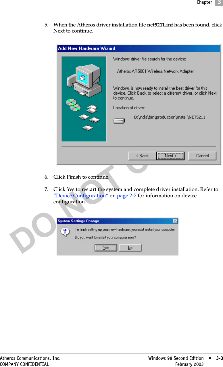 DO NOT COPYChapter3Atheros Communications, Inc. Windows 98 Second Edition • 3-3COMPANY CONFIDENTIAL February 2003 •3-35. When the Atheros driver installation file net5211.inf has been found, click Next to continue. 6. Click Finish to continue.7. Click Yes to restart the system and complete driver installation. Refer to “Device Configuration” on page 2-7 for information on device configuration.  