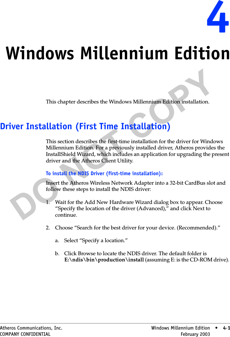 DO NOT COPYAtheros Communications, Inc. Windows Millennium Edition • 4-1COMPANY CONFIDENTIAL February 2003 •4-144Windows Millennium EditionThis chapter describes the Windows Millennium Edition installation.Driver Installation (First Time Installation)This section describes the first-time installation for the driver for Windows Millennium Edition. For a previously installed driver, Atheros provides the InstallShield Wizard, which includes an application for upgrading the present driver and the Atheros Client Utility. To install the NDIS Driver (first-time installation):Insert the Atheros Wireless Network Adapter into a 32-bit CardBus slot and follow these steps to install the NDIS driver:1. Wait for the Add New Hardware Wizard dialog box to appear. Choose “Specify the location of the driver (Advanced),” and click Next to continue.2. Choose “Search for the best driver for your device. (Recommended).” a. Select “Specify a location.” b. Click Browse to locate the NDIS driver. The default folder is E:\ndis\bin\production\install (assuming E: is the CD-ROM drive). 