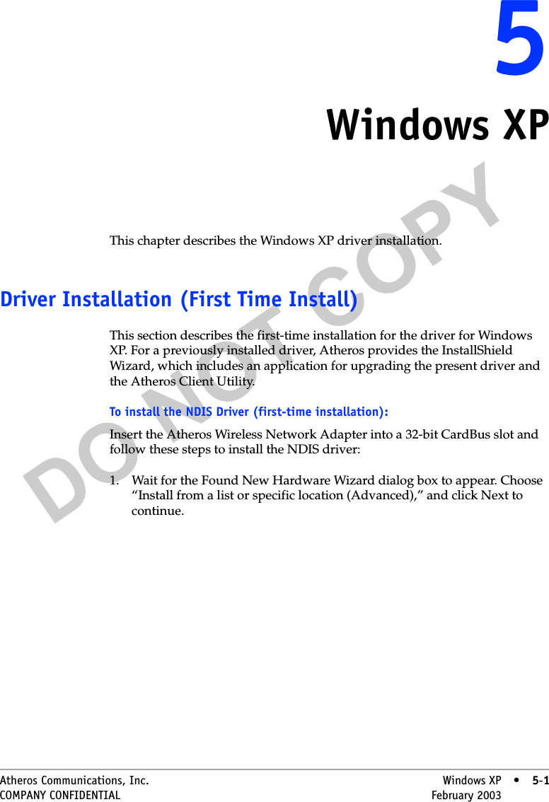 DO NOT COPYAtheros Communications, Inc. Windows XP • 5-1COMPANY CONFIDENTIAL February 2003 •5-155Windows XPThis chapter describes the Windows XP driver installation.Driver Installation (First Time Install)This section describes the first-time installation for the driver for Windows XP. For a previously installed driver, Atheros provides the InstallShield Wizard, which includes an application for upgrading the present driver and the Atheros Client Utility. To install the NDIS Driver (first-time installation):Insert the Atheros Wireless Network Adapter into a 32-bit CardBus slot and follow these steps to install the NDIS driver:1. Wait for the Found New Hardware Wizard dialog box to appear. Choose “Install from a list or specific location (Advanced),” and click Next to continue.