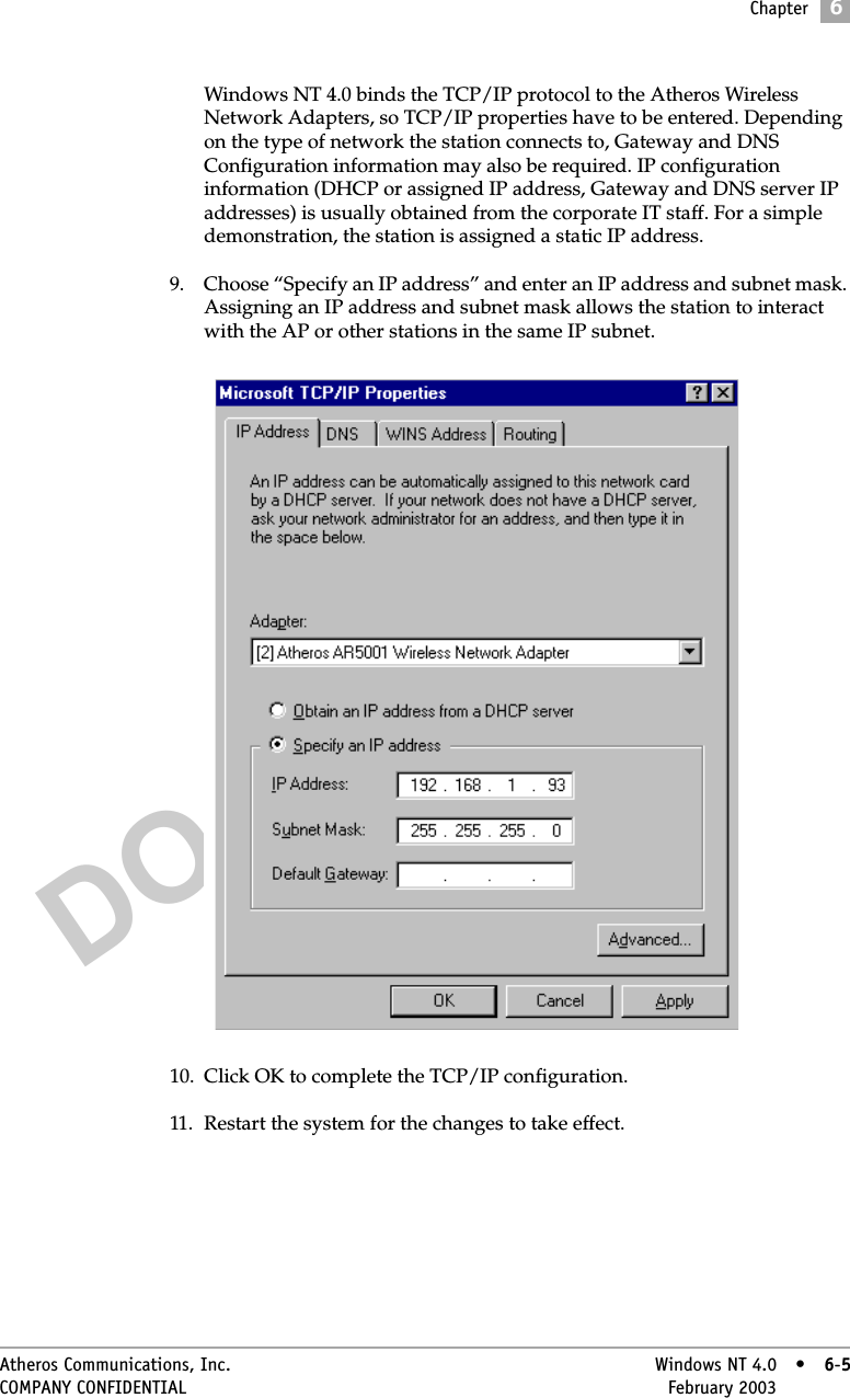 DO NOT COPYChapter6Atheros Communications, Inc. Windows NT 4.0 • 6-5COMPANY CONFIDENTIAL February 2003 •6-5Windows NT 4.0 binds the TCP/IP protocol to the Atheros Wireless Network Adapters, so TCP/IP properties have to be entered. Depending on the type of network the station connects to, Gateway and DNS Configuration information may also be required. IP configuration information (DHCP or assigned IP address, Gateway and DNS server IP addresses) is usually obtained from the corporate IT staff. For a simple demonstration, the station is assigned a static IP address. 9. Choose “Specify an IP address” and enter an IP address and subnet mask. Assigning an IP address and subnet mask allows the station to interact with the AP or other stations in the same IP subnet. 10. Click OK to complete the TCP/IP configuration.11. Restart the system for the changes to take effect. 