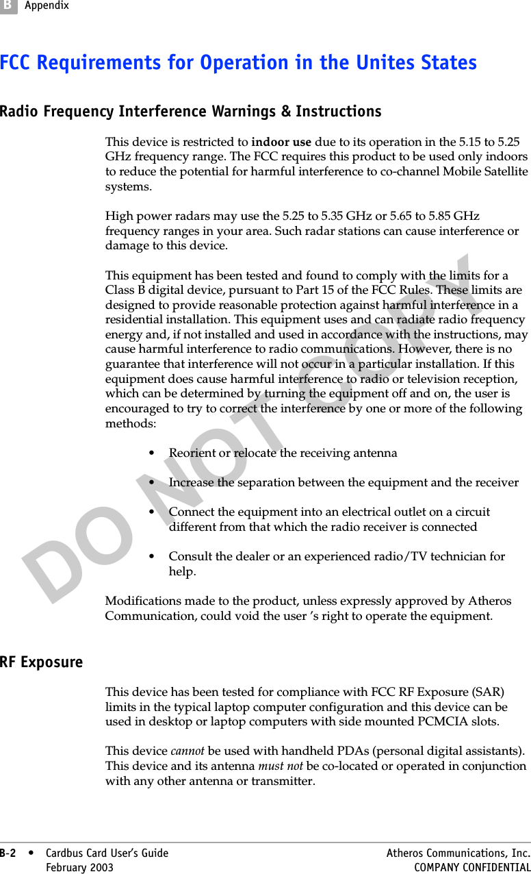 DO NOT COPYBAppendixB-2• Cardbus Card User’s Guide Atheros Communications, Inc.B-2•February 2003 COMPANY CONFIDENTIALFCC Requirements for Operation in the Unites StatesRadio Frequency Interference Warnings &amp; InstructionsThis device is restricted to indoor use due to its operation in the 5.15 to 5.25 GHz frequency range. The FCC requires this product to be used only indoors to reduce the potential for harmful interference to co-channel Mobile Satellite systems. High power radars may use the 5.25 to 5.35 GHz or 5.65 to 5.85 GHz frequency ranges in your area. Such radar stations can cause interference or damage to this device.This equipment has been tested and found to comply with the limits for a Class B digital device, pursuant to Part 15 of the FCC Rules. These limits are designed to provide reasonable protection against harmful interference in a residential installation. This equipment uses and can radiate radio frequency energy and, if not installed and used in accordance with the instructions, may cause harmful interference to radio communications. However, there is no guarantee that interference will not occur in a particular installation. If this equipment does cause harmful interference to radio or television reception, which can be determined by turning the equipment off and on, the user is encouraged to try to correct the interference by one or more of the following methods:• Reorient or relocate the receiving antenna• Increase the separation between the equipment and the receiver• Connect the equipment into an electrical outlet on a circuit different from that which the radio receiver is connected• Consult the dealer or an experienced radio/TV technician for help.Modifications made to the product, unless expressly approved by Atheros Communication, could void the user ’s right to operate the equipment.RF ExposureThis device has been tested for compliance with FCC RF Exposure (SAR) limits in the typical laptop computer configuration and this device can be used in desktop or laptop computers with side mounted PCMCIA slots. This device cannot be used with handheld PDAs (personal digital assistants).  This device and its antenna must not be co-located or operated in conjunction with any other antenna or transmitter.