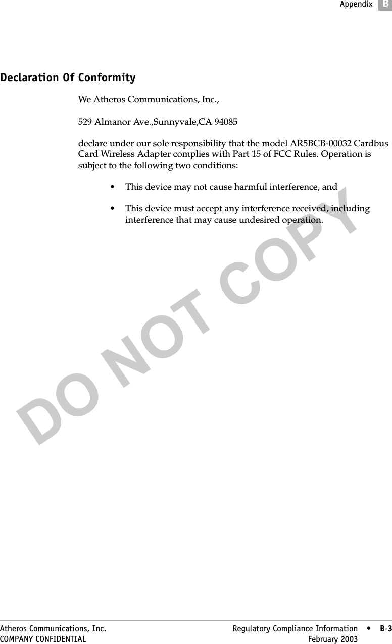 DO NOT COPYAppendixBAtheros Communications, Inc. Regulatory Compliance Information • B-3COMPANY CONFIDENTIAL February 2003 •B-3Declaration Of ConformityWe Atheros Communications, Inc.,529 Almanor Ave.,Sunnyvale,CA 94085declare under our sole responsibility that the model AR5BCB-00032 Cardbus Card Wireless Adapter complies with Part 15 of FCC Rules. Operation is subject to the following two conditions:• This device may not cause harmful interference, and• This device must accept any interference received, including interference that may cause undesired operation.