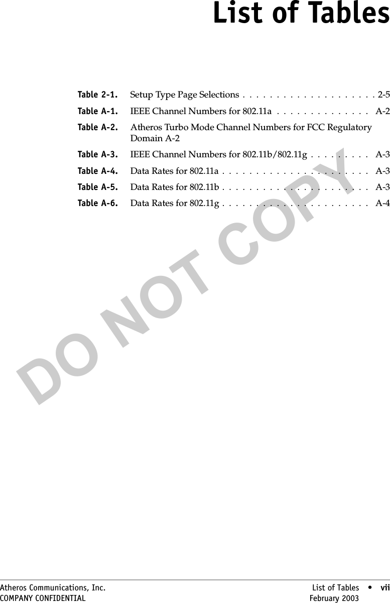 DO NOT COPYAtheros Communications, Inc. List of Tables • viiCOMPANY CONFIDENTIAL February 2003 •viiList of TablesTable 2-1. Setup Type Page Selections  .  .  .  .  .  .  .  .  .  .  .  .  .  .  .  .  .  .  .  . 2-5Table A-1. IEEE Channel Numbers for 802.11a  .  .  .  .  .  .  .  .  .  .  .  .  .  .   A-2Table A-2. Atheros Turbo Mode Channel Numbers for FCC Regulatory Domain A-2Table A-3. IEEE Channel Numbers for 802.11b/802.11g  .  .  .  .  .  .  .  .  .   A-3Table A-4. Data Rates for 802.11a  .  .  .  .  .  .  .  .  .  .  .  .  .  .  .  .  .  .  .  .  .  .   A-3Table A-5. Data Rates for 802.11b .  .  .  .  .  .  .  .  .  .  .  .  .  .  .  .  .  .  .  .  .  .   A-3Table A-6. Data Rates for 802.11g .  .  .  .  .  .  .  .  .  .  .  .  .  .  .  .  .  .  .  .  .  .   A-4