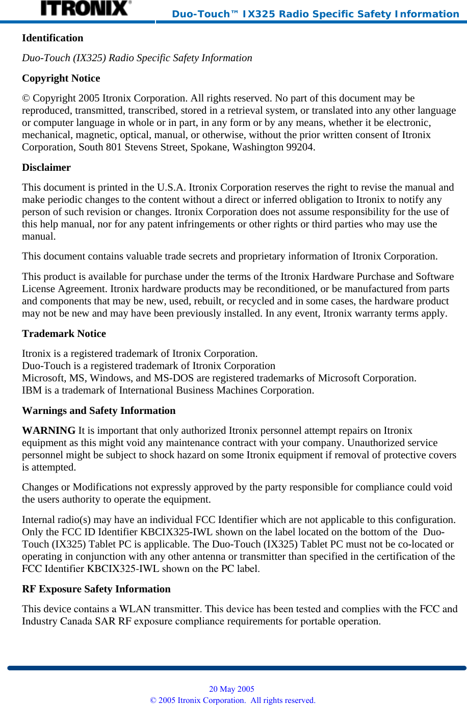     Duo-Touch™ IX325 Radio Specific Safety Information Identification Duo-Touch (IX325) Radio Specific Safety InformationCopyright Notice © Copyright 2005 Itronix Corporation. All rights reserved. No part of this document may be reproduced, transmitted, transcribed, stored in a retrieval system, or translated into any other language or computer language in whole or in part, in any form or by any means, whether it be electronic, mechanical, magnetic, optical, manual, or otherwise, without the prior written consent of Itronix Corporation, South 801 Stevens Street, Spokane, Washington 99204. Disclaimer This document is printed in the U.S.A. Itronix Corporation reserves the right to revise the manual and make periodic changes to the content without a direct or inferred obligation to Itronix to notify any person of such revision or changes. Itronix Corporation does not assume responsibility for the use of this help manual, nor for any patent infringements or other rights or third parties who may use the manual. This document contains valuable trade secrets and proprietary information of Itronix Corporation. This product is available for purchase under the terms of the Itronix Hardware Purchase and Software License Agreement. Itronix hardware products may be reconditioned, or be manufactured from parts and components that may be new, used, rebuilt, or recycled and in some cases, the hardware product may not be new and may have been previously installed. In any event, Itronix warranty terms apply. Trademark Notice Itronix is a registered trademark of Itronix Corporation. Duo-Touch is a registered trademark of Itronix Corporation Microsoft, MS, Windows, and MS-DOS are registered trademarks of Microsoft Corporation. IBM is a trademark of International Business Machines Corporation. Warnings and Safety Information WARNING It is important that only authorized Itronix personnel attempt repairs on Itronix equipment as this might void any maintenance contract with your company. Unauthorized service personnel might be subject to shock hazard on some Itronix equipment if removal of protective covers is attempted. Changes or Modifications not expressly approved by the party responsible for compliance could void the users authority to operate the equipment. Internal radio(s) may have an individual FCC Identifier which are not applicable to this configuration. Only the FCC ID Identifier KBCIX325-IWL shown on the label located on the bottom of the  Duo-Touch (IX325) Tablet PC is applicable. The Duo-Touch (IX325) Tablet PC must not be co-located or operating in conjunction with any other antenna or transmitter than specified in the certification of theFCC Identifier KBCIX325-IWL shown on the PC label.RF Exposure Safety Information This device contains a WLAN transmitter. This device has been tested and complies with the FCC andIndustry Canada SAR RF exposure compliance requirements for portable operation.  20 May 2005 © 2005 Itronix Corporation.  All rights reserved.