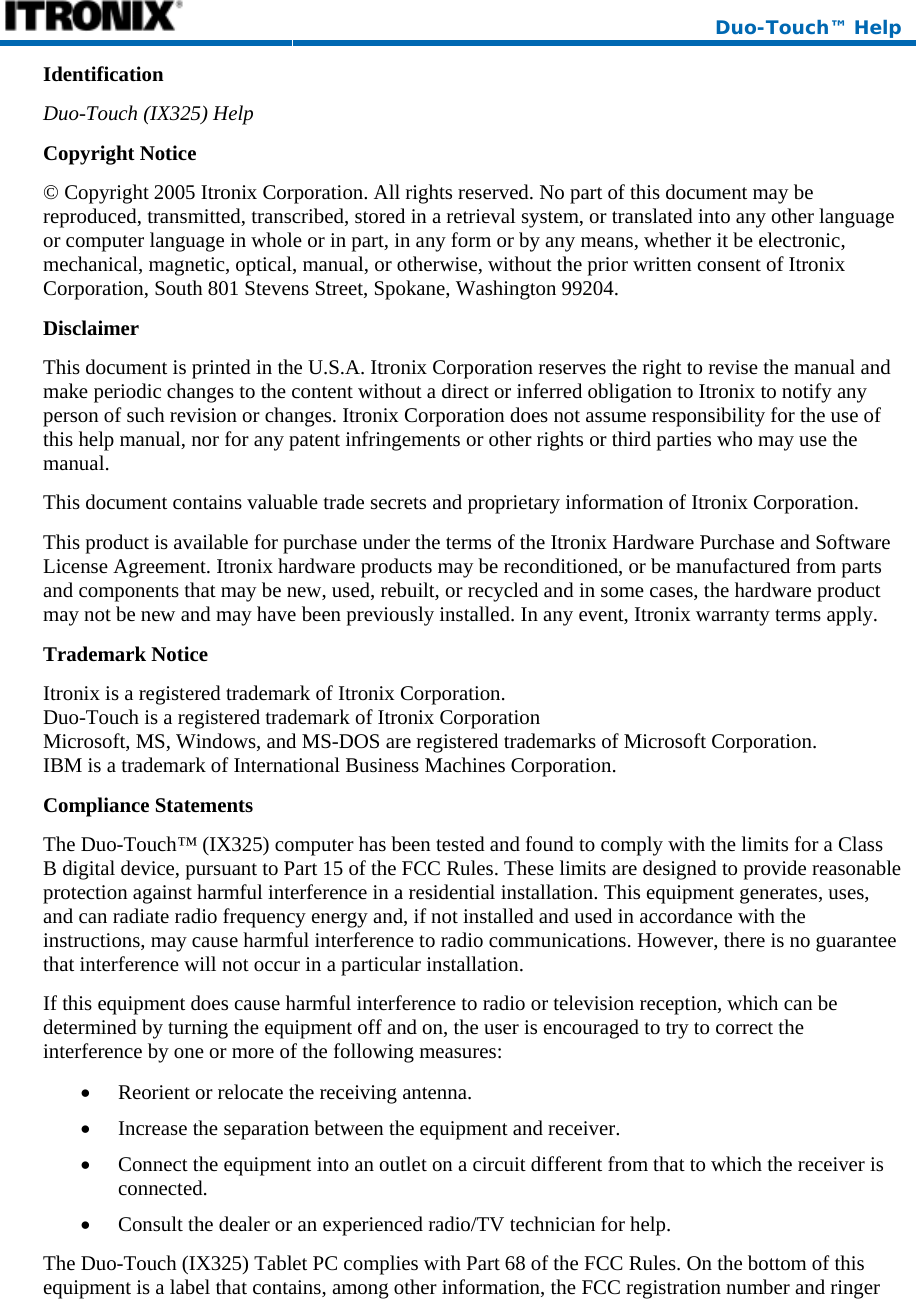  Duo-Touch™ Help Identification Duo-Touch (IX325) Help Copyright Notice © Copyright 2005 Itronix Corporation. All rights reserved. No part of this document may be reproduced, transmitted, transcribed, stored in a retrieval system, or translated into any other language or computer language in whole or in part, in any form or by any means, whether it be electronic, mechanical, magnetic, optical, manual, or otherwise, without the prior written consent of Itronix Corporation, South 801 Stevens Street, Spokane, Washington 99204. Disclaimer This document is printed in the U.S.A. Itronix Corporation reserves the right to revise the manual and make periodic changes to the content without a direct or inferred obligation to Itronix to notify any person of such revision or changes. Itronix Corporation does not assume responsibility for the use of this help manual, nor for any patent infringements or other rights or third parties who may use the manual. This document contains valuable trade secrets and proprietary information of Itronix Corporation. This product is available for purchase under the terms of the Itronix Hardware Purchase and Software License Agreement. Itronix hardware products may be reconditioned, or be manufactured from parts and components that may be new, used, rebuilt, or recycled and in some cases, the hardware product may not be new and may have been previously installed. In any event, Itronix warranty terms apply. Trademark Notice Itronix is a registered trademark of Itronix Corporation. Duo-Touch is a registered trademark of Itronix Corporation Microsoft, MS, Windows, and MS-DOS are registered trademarks of Microsoft Corporation. IBM is a trademark of International Business Machines Corporation. Compliance Statements The Duo-Touch™ (IX325) computer has been tested and found to comply with the limits for a Class B digital device, pursuant to Part 15 of the FCC Rules. These limits are designed to provide reasonable protection against harmful interference in a residential installation. This equipment generates, uses, and can radiate radio frequency energy and, if not installed and used in accordance with the instructions, may cause harmful interference to radio communications. However, there is no guarantee that interference will not occur in a particular installation. If this equipment does cause harmful interference to radio or television reception, which can be determined by turning the equipment off and on, the user is encouraged to try to correct the interference by one or more of the following measures: • Reorient or relocate the receiving antenna. • Increase the separation between the equipment and receiver. • Connect the equipment into an outlet on a circuit different from that to which the receiver is connected. • Consult the dealer or an experienced radio/TV technician for help. The Duo-Touch (IX325) Tablet PC complies with Part 68 of the FCC Rules. On the bottom of this equipment is a label that contains, among other information, the FCC registration number and ringer 