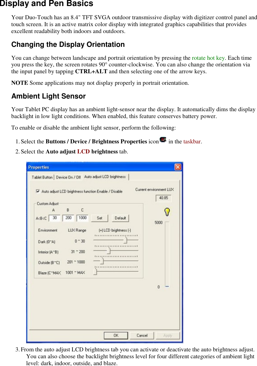    Display and Pen Basics Your Duo-Touch has an 8.4&quot; TFT SVGA outdoor transmissive display with digitizer control panel and touch screen. It is an active matrix color display with integrated graphics capabilities that provides excellent readability both indoors and outdoors. Changing the Display Orientation You can change between landscape and portrait orientation by pressing the rotate hot key. Each time you press the key, the screen rotates 90° counter-clockwise. You can also change the orientation via the input panel by tapping CTRL+ALT and then selecting one of the arrow keys. NOTE Some applications may not display properly in portrait orientation. Ambient Light Sensor Your Tablet PC display has an ambient light-sensor near the display. It automatically dims the display backlight in low light conditions. When enabled, this feature conserves battery power.   To enable or disable the ambient light sensor, perform the following: 1. Select the Buttons / Device / Brightness Properties icon  in the taskbar.  2. Select the Auto adjust LCD brightness tab.    3. From the auto adjust LCD brightness tab you can activate or deactivate the auto brightness adjust. You can also choose the backlight brightness level for four different categories of ambient light level: dark, indoor, outside, and blaze. 
