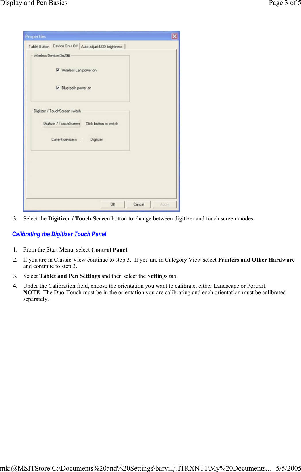  Calibrating the Digitizer Touch Panel   3. Select the Digitizer / Touch Screen button to change between digitizer and touch screen modes. 1. From the Start Menu, select Control Panel.   2. If you are in Classic View continue to step 3.  If you are in Category View select Printers and Other Hardware and continue to step 3. 3. Select Tablet and Pen Settings and then select the Settings tab. 4. Under the Calibration field, choose the orientation you want to calibrate, either Landscape or Portrait. NOTE  The Duo-Touch must be in the orientation you are calibrating and each orientation must be calibrated separately.  Page 3 of 5Display and Pen Basics5/5/2005mk:@MSITStore:C:\Documents%20and%20Settings\barvillj.ITRXNT1\My%20Documents...