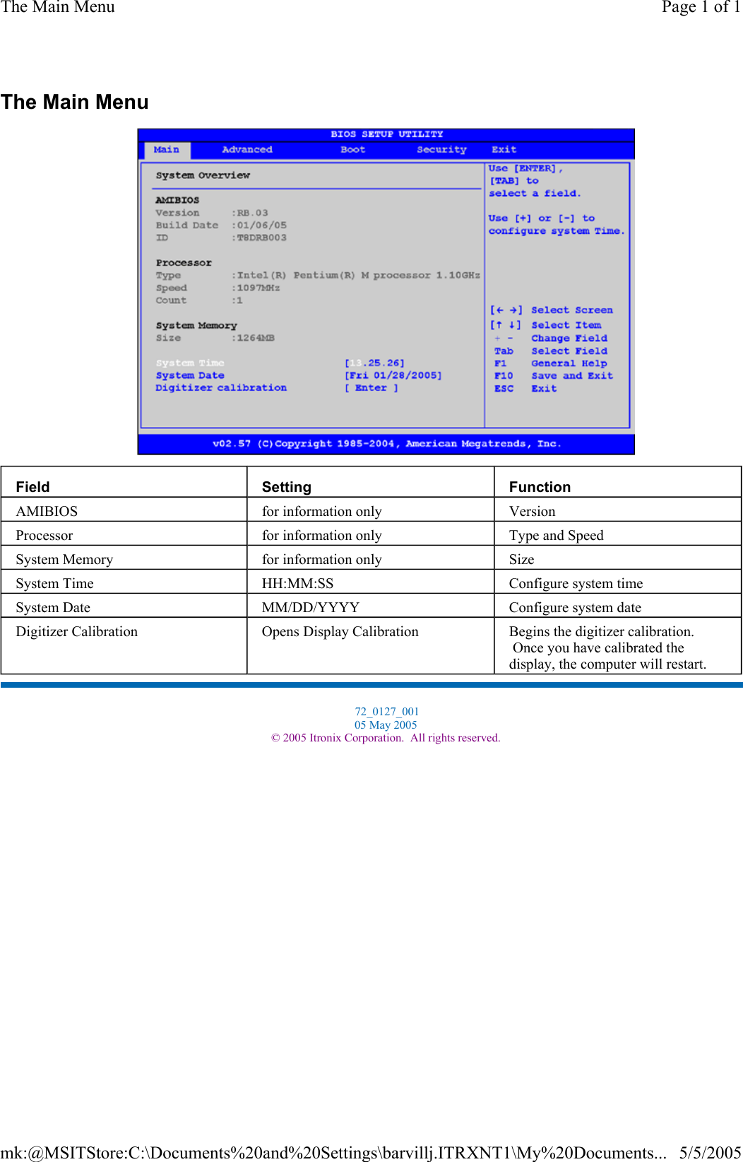 The Main Menu  Field  Setting  Function AMIBIOS  for information only  Version Processor  for information only  Type and Speed System Memory  for information only  Size System Time  HH:MM:SS  Configure system time System Date  MM/DD/YYYY  Configure system date Digitizer Calibration  Opens Display Calibration  Begins the digitizer calibration.  Once you have calibrated the display, the computer will restart.  72_0127_001 05 May 2005 © 2005 Itronix Corporation.  All rights reserved.Page 1 of 1The Main Menu5/5/2005mk:@MSITStore:C:\Documents%20and%20Settings\barvillj.ITRXNT1\My%20Documents...