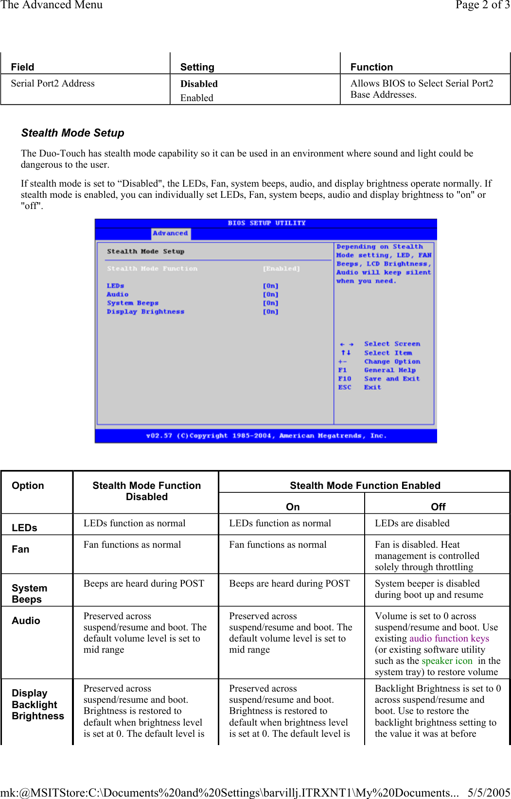   Stealth Mode Setup  The Duo-Touch has stealth mode capability so it can be used in an environment where sound and light could be dangerous to the user. If stealth mode is set to “Disabled&quot;, the LEDs, Fan, system beeps, audio, and display brightness operate normally. If stealth mode is enabled, you can individually set LEDs, Fan, system beeps, audio and display brightness to &quot;on&quot; or &quot;off&quot;.    Field  Setting  Function Serial Port2 Address  Disabled Enabled Allows BIOS to Select Serial Port2 Base Addresses. Option  Stealth Mode Function Disabled Stealth Mode Function Enabled On  Off LEDs   LEDs function as normal  LEDs function as normal  LEDs are disabled Fan   Fan functions as normal  Fan functions as normal  Fan is disabled. Heat management is controlled solely through throttling System Beeps  Beeps are heard during POST  Beeps are heard during POST  System beeper is disabled during boot up and resume Audio   Preserved across suspend/resume and boot. The default volume level is set to mid range Preserved across suspend/resume and boot. The default volume level is set to mid range Volume is set to 0 across suspend/resume and boot. Use existing audio function keys (or existing software utility such as the speaker icon  in the system tray) to restore volume Display Backlight Brightness Preserved across suspend/resume and boot. Brightness is restored to default when brightness level is set at 0. The default level is Preserved across suspend/resume and boot. Brightness is restored to default when brightness level is set at 0. The default level is Backlight Brightness is set to 0 across suspend/resume and boot. Use to restore the backlight brightness setting to the value it was at before Page 2 of 3The Advanced Menu5/5/2005mk:@MSITStore:C:\Documents%20and%20Settings\barvillj.ITRXNT1\My%20Documents...