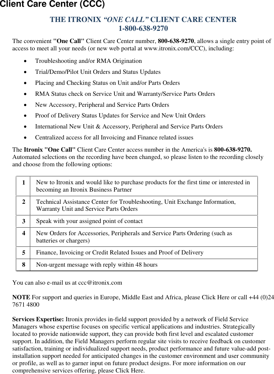   Client Care Center (CCC) THE ITRONIX “ONE CALL” CLIENT CARE CENTER  1-800-638-9270  The convenient &quot;One Call&quot; Client Care Center number, 800-638-9270, allows a single entry point of access to meet all your needs (or new web portal at www.itronix.com/CCC), including:  Troubleshooting and/or RMA Origination   Trial/Demo/Pilot Unit Orders and Status Updates  Placing and Checking Status on Unit and/or Parts Orders  RMA Status check on Service Unit and Warranty/Service Parts Orders  New Accessory, Peripheral and Service Parts Orders  Proof of Delivery Status Updates for Service and New Unit Orders  International New Unit &amp; Accessory, Peripheral and Service Parts Orders   Centralized access for all Invoicing and Finance related issues The Itronix &quot;One Call&quot; Client Care Center access number in the America&apos;s is 800-638-9270. Automated selections on the recording have been changed, so please listen to the recording closely and choose from the following options: 1 New to Itronix and would like to purchase products for the first time or interested in becoming an Itronix Business Partner  2 Technical Assistance Center for Troubleshooting, Unit Exchange Information, Warranty Unit and Service Parts Orders  3 Speak with your assigned point of contact 4 New Orders for Accessories, Peripherals and Service Parts Ordering (such as batteries or chargers)  5 Finance, Invoicing or Credit Related Issues and Proof of Delivery  8 Non-urgent message with reply within 48 hours  You can also e-mail us at ccc@itronix.com  NOTE For support and queries in Europe, Middle East and Africa, please Click Here or call +44 (0)24 7671 4800   Services Expertise: Itronix provides in-field support provided by a network of Field Service Managers whose expertise focuses on specific vertical applications and industries. Strategically located to provide nationwide support, they can provide both first level and escalated customer support. In addition, the Field Managers perform regular site visits to receive feedback on customer satisfaction, training or individualized support needs, product performance and future value-add post-installation support needed for anticipated changes in the customer environment and user community or profile, as well as to garner input on future product designs. For more information on our comprehensive services offering, please Click Here. 