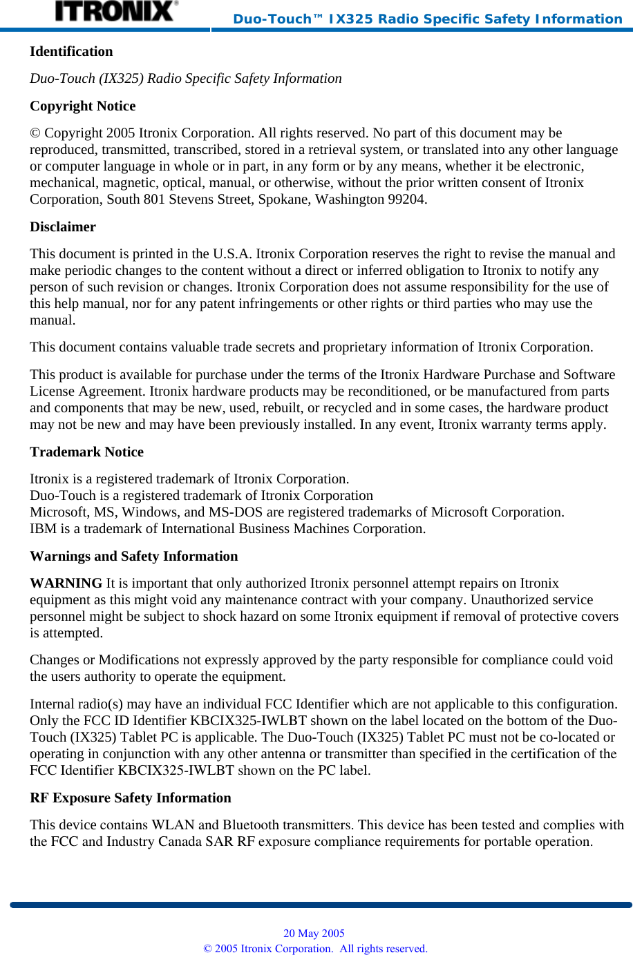     Duo-Touch™ IX325 Radio Specific Safety Information Identification Duo-Touch (IX325) Radio Specific Safety InformationCopyright Notice © Copyright 2005 Itronix Corporation. All rights reserved. No part of this document may be reproduced, transmitted, transcribed, stored in a retrieval system, or translated into any other language or computer language in whole or in part, in any form or by any means, whether it be electronic, mechanical, magnetic, optical, manual, or otherwise, without the prior written consent of Itronix Corporation, South 801 Stevens Street, Spokane, Washington 99204. Disclaimer This document is printed in the U.S.A. Itronix Corporation reserves the right to revise the manual and make periodic changes to the content without a direct or inferred obligation to Itronix to notify any person of such revision or changes. Itronix Corporation does not assume responsibility for the use of this help manual, nor for any patent infringements or other rights or third parties who may use the manual. This document contains valuable trade secrets and proprietary information of Itronix Corporation. This product is available for purchase under the terms of the Itronix Hardware Purchase and Software License Agreement. Itronix hardware products may be reconditioned, or be manufactured from parts and components that may be new, used, rebuilt, or recycled and in some cases, the hardware product may not be new and may have been previously installed. In any event, Itronix warranty terms apply. Trademark Notice Itronix is a registered trademark of Itronix Corporation. Duo-Touch is a registered trademark of Itronix Corporation Microsoft, MS, Windows, and MS-DOS are registered trademarks of Microsoft Corporation. IBM is a trademark of International Business Machines Corporation. Warnings and Safety Information WARNING It is important that only authorized Itronix personnel attempt repairs on Itronix equipment as this might void any maintenance contract with your company. Unauthorized service personnel might be subject to shock hazard on some Itronix equipment if removal of protective covers is attempted. Changes or Modifications not expressly approved by the party responsible for compliance could void the users authority to operate the equipment. Internal radio(s) may have an individual FCC Identifier which are not applicable to this configuration. Only the FCC ID Identifier KBCIX325-IWLBT shown on the label located on the bottom of the Duo-Touch (IX325) Tablet PC is applicable. The Duo-Touch (IX325) Tablet PC must not be co-located or operating in conjunction with any other antenna or transmitter than specified in the certification of theFCC Identifier KBCIX325-IWLBT shown on the PC label.RF Exposure Safety Information This device contains WLAN and Bluetooth transmitters. This device has been tested and complies withthe FCC and Industry Canada SAR RF exposure compliance requirements for portable operation.  20 May 2005 © 2005 Itronix Corporation.  All rights reserved.