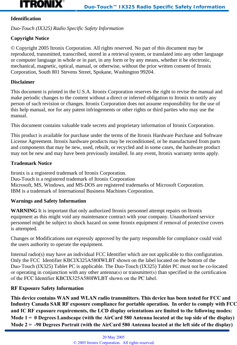     Duo-Touch™ IX325 Radio Specific Safety Information Identification Duo-Touch (IX325) Radio Specific Safety InformationCopyright Notice © Copyright 2005 Itronix Corporation. All rights reserved. No part of this document may be reproduced, transmitted, transcribed, stored in a retrieval system, or translated into any other language or computer language in whole or in part, in any form or by any means, whether it be electronic, mechanical, magnetic, optical, manual, or otherwise, without the prior written consent of Itronix Corporation, South 801 Stevens Street, Spokane, Washington 99204. Disclaimer This document is printed in the U.S.A. Itronix Corporation reserves the right to revise the manual and make periodic changes to the content without a direct or inferred obligation to Itronix to notify any person of such revision or changes. Itronix Corporation does not assume responsibility for the use of this help manual, nor for any patent infringements or other rights or third parties who may use the manual. This document contains valuable trade secrets and proprietary information of Itronix Corporation. This product is available for purchase under the terms of the Itronix Hardware Purchase and Software License Agreement. Itronix hardware products may be reconditioned, or be manufactured from parts and components that may be new, used, rebuilt, or recycled and in some cases, the hardware product may not be new and may have been previously installed. In any event, Itronix warranty terms apply. Trademark Notice Itronix is a registered trademark of Itronix Corporation. Duo-Touch is a registered trademark of Itronix Corporation Microsoft, MS, Windows, and MS-DOS are registered trademarks of Microsoft Corporation. IBM is a trademark of International Business Machines Corporation. Warnings and Safety Information WARNING It is important that only authorized Itronix personnel attempt repairs on Itronix equipment as this might void any maintenance contract with your company. Unauthorized service personnel might be subject to shock hazard on some Itronix equipment if removal of protective covers is attempted. Changes or Modifications not expressly approved by the party responsible for compliance could void the users authority to operate the equipment. Internal radio(s) may have an individual FCC Identifier which are not applicable to this configuration. Only the FCC  Identifier KBCIX325A580IWLBT shown on the label located on the bottom of theDuo-Touch (IX325) Tablet PC is applicable. The Duo-Touch (IX325) Tablet PC must not be co-locatedor operating in conjunction with any other antenna(s) or transmitter(s) than specified in the certificationof the FCC Identifier KBCIX325A580IWLBT shown on the PC label.RF Exposure Safety Information This device contains WAN and WLAN radio transmitters. This device has been tested for FCC andIndustry Canada SAR RF exposure compliance for portable operation.  In order to comply with FCC  20 May 2005 © 2005 Itronix Corporation.  All rights reserved.and IC RF exposure requirements, the LCD display orientations are limited to the following modes:Mode 1 =  0 Degrees Landscape (with the AirCard 580 Antenna located at the top side of the display)Mode 2 =  -90 Degrees Portrait (with the AirCard 580 Antenna located at the left side of the display)