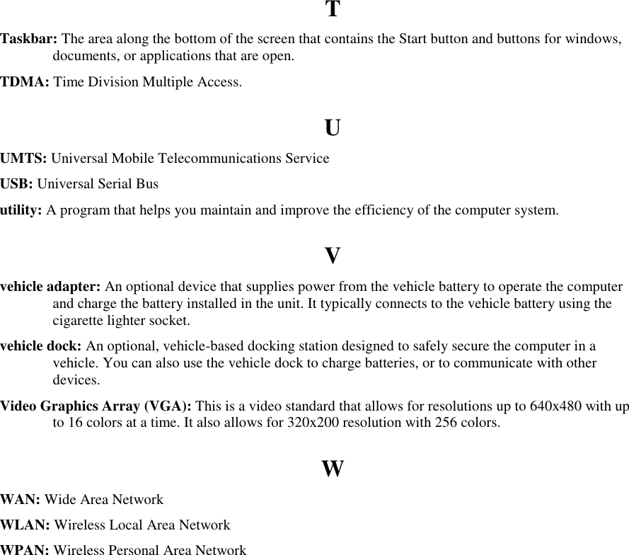   T Taskbar: The area along the bottom of the screen that contains the Start button and buttons for windows, documents, or applications that are open. TDMA: Time Division Multiple Access. U UMTS: Universal Mobile Telecommunications Service USB: Universal Serial Bus utility: A program that helps you maintain and improve the efficiency of the computer system. V vehicle adapter: An optional device that supplies power from the vehicle battery to operate the computer and charge the battery installed in the unit. It typically connects to the vehicle battery using the cigarette lighter socket. vehicle dock: An optional, vehicle-based docking station designed to safely secure the computer in a vehicle. You can also use the vehicle dock to charge batteries, or to communicate with other devices. Video Graphics Array (VGA): This is a video standard that allows for resolutions up to 640x480 with up to 16 colors at a time. It also allows for 320x200 resolution with 256 colors. W WAN: Wide Area Network WLAN: Wireless Local Area Network WPAN: Wireless Personal Area Network 
