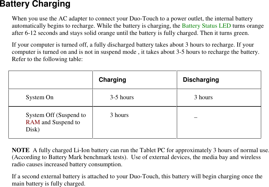   Battery Charging When you use the AC adapter to connect your Duo-Touch to a power outlet, the internal battery automatically begins to recharge. While the battery is charging, the Battery Status LED turns orange after 6-12 seconds and stays solid orange until the battery is fully charged. Then it turns green. If your computer is turned off, a fully discharged battery takes about 3 hours to recharge. If your computer is turned on and is not in suspend mode , it takes about 3-5 hours to recharge the battery. Refer to the following table:  Charging  Discharging System On   3-5 hours   3 hours System Off (Suspend to RAM and Suspend to Disk)  3 hours   _ NOTE  A fully charged Li-Ion battery can run the Tablet PC for approximately 3 hours of normal use. (According to Battery Mark benchmark tests).  Use of external devices, the media bay and wireless radio causes increased battery consumption. If a second external battery is attached to your Duo-Touch, this battery will begin charging once the main battery is fully charged. 