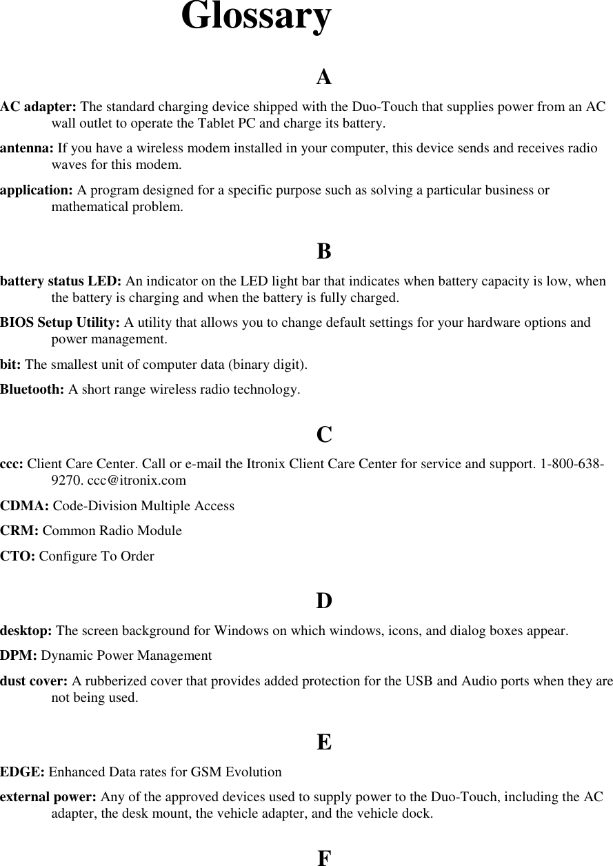   Glossary A AC adapter: The standard charging device shipped with the Duo-Touch that supplies power from an AC wall outlet to operate the Tablet PC and charge its battery. antenna: If you have a wireless modem installed in your computer, this device sends and receives radio waves for this modem. application: A program designed for a specific purpose such as solving a particular business or mathematical problem. B battery status LED: An indicator on the LED light bar that indicates when battery capacity is low, when the battery is charging and when the battery is fully charged. BIOS Setup Utility: A utility that allows you to change default settings for your hardware options and power management. bit: The smallest unit of computer data (binary digit). Bluetooth: A short range wireless radio technology. C ccc: Client Care Center. Call or e-mail the Itronix Client Care Center for service and support. 1-800-638-9270. ccc@itronix.com CDMA: Code-Division Multiple Access CRM: Common Radio Module CTO: Configure To Order D desktop: The screen background for Windows on which windows, icons, and dialog boxes appear. DPM: Dynamic Power Management dust cover: A rubberized cover that provides added protection for the USB and Audio ports when they are not being used. E EDGE: Enhanced Data rates for GSM Evolution external power: Any of the approved devices used to supply power to the Duo-Touch, including the AC adapter, the desk mount, the vehicle adapter, and the vehicle dock. F 