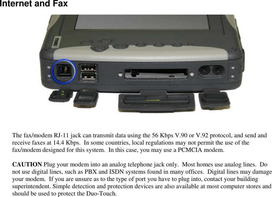   Internet and Fax  The fax/modem RJ-11 jack can transmit data using the 56 Kbps V.90 or V.92 protocol, and send and receive faxes at 14.4 Kbps.  In some countries, local regulations may not permit the use of the fax/modem designed for this system.  In this case, you may use a PCMCIA modem.  CAUTION Plug your modem into an analog telephone jack only.  Most homes use analog lines.  Do not use digital lines, such as PBX and ISDN systems found in many offices.  Digital lines may damage your modem.  If you are unsure as to the type of port you have to plug into, contact your building superintendent. Simple detection and protection devices are also available at most computer stores and should be used to protect the Duo-Touch. 