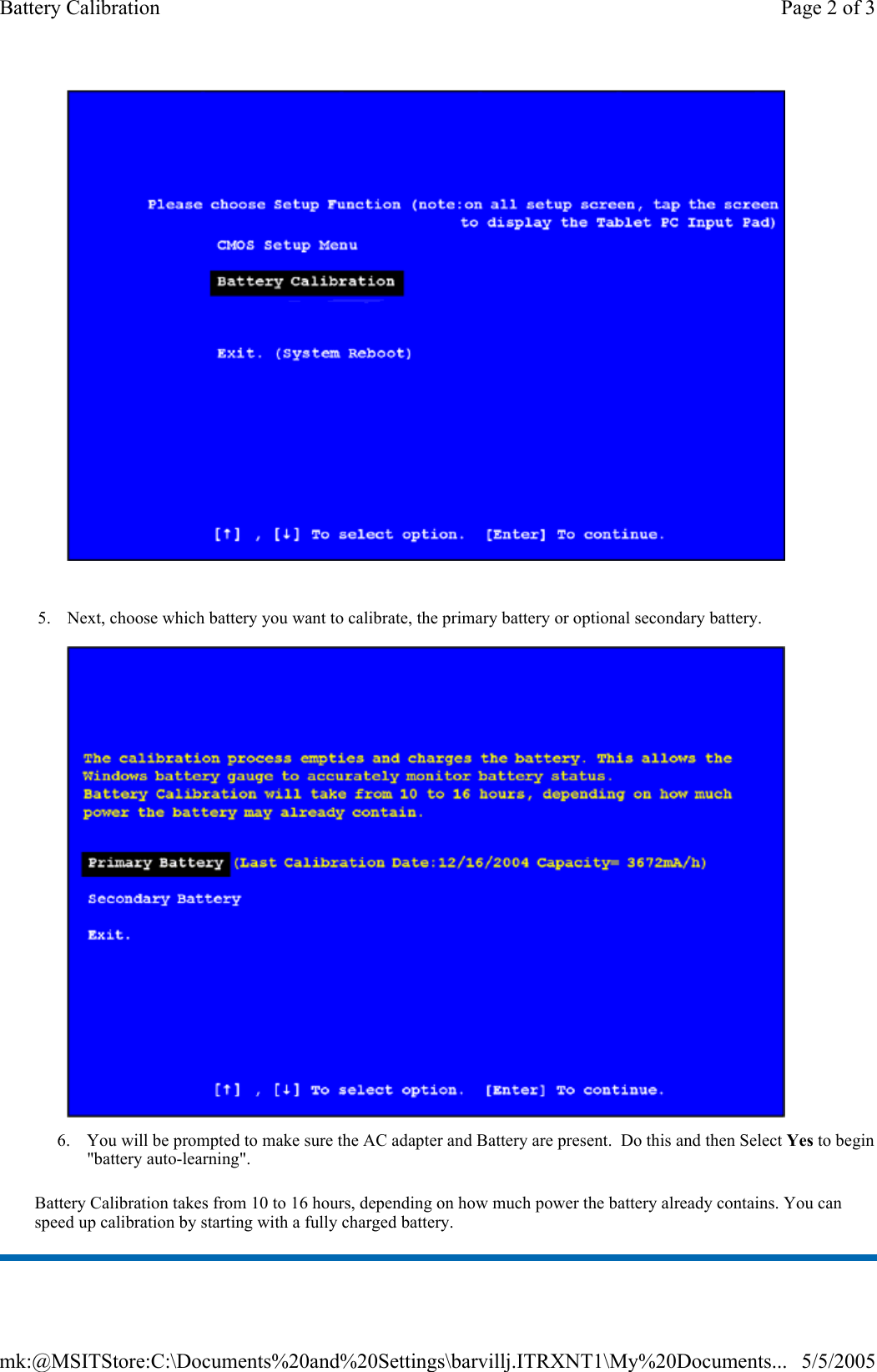  Battery Calibration takes from 10 to 16 hours, depending on how much power the battery already contains. You can speed up calibration by starting with a fully charged battery.     5. Next, choose which battery you want to calibrate, the primary battery or optional secondary battery.   6. You will be prompted to make sure the AC adapter and Battery are present.  Do this and then Select Yes to begin &quot;battery auto-learning&quot;. Page 2 of 3Battery Calibration5/5/2005mk:@MSITStore:C:\Documents%20and%20Settings\barvillj.ITRXNT1\My%20Documents...