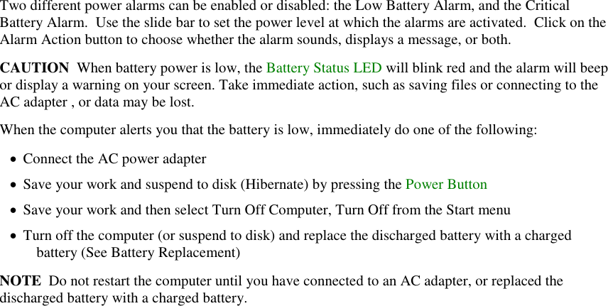   Two different power alarms can be enabled or disabled: the Low Battery Alarm, and the Critical Battery Alarm.  Use the slide bar to set the power level at which the alarms are activated.  Click on the Alarm Action button to choose whether the alarm sounds, displays a message, or both. CAUTION  When battery power is low, the Battery Status LED will blink red and the alarm will beep or display a warning on your screen. Take immediate action, such as saving files or connecting to the AC adapter , or data may be lost. When the computer alerts you that the battery is low, immediately do one of the following:  Connect the AC power adapter  Save your work and suspend to disk (Hibernate) by pressing the Power Button  Save your work and then select Turn Off Computer, Turn Off from the Start menu  Turn off the computer (or suspend to disk) and replace the discharged battery with a charged battery (See Battery Replacement) NOTE  Do not restart the computer until you have connected to an AC adapter, or replaced the discharged battery with a charged battery. 