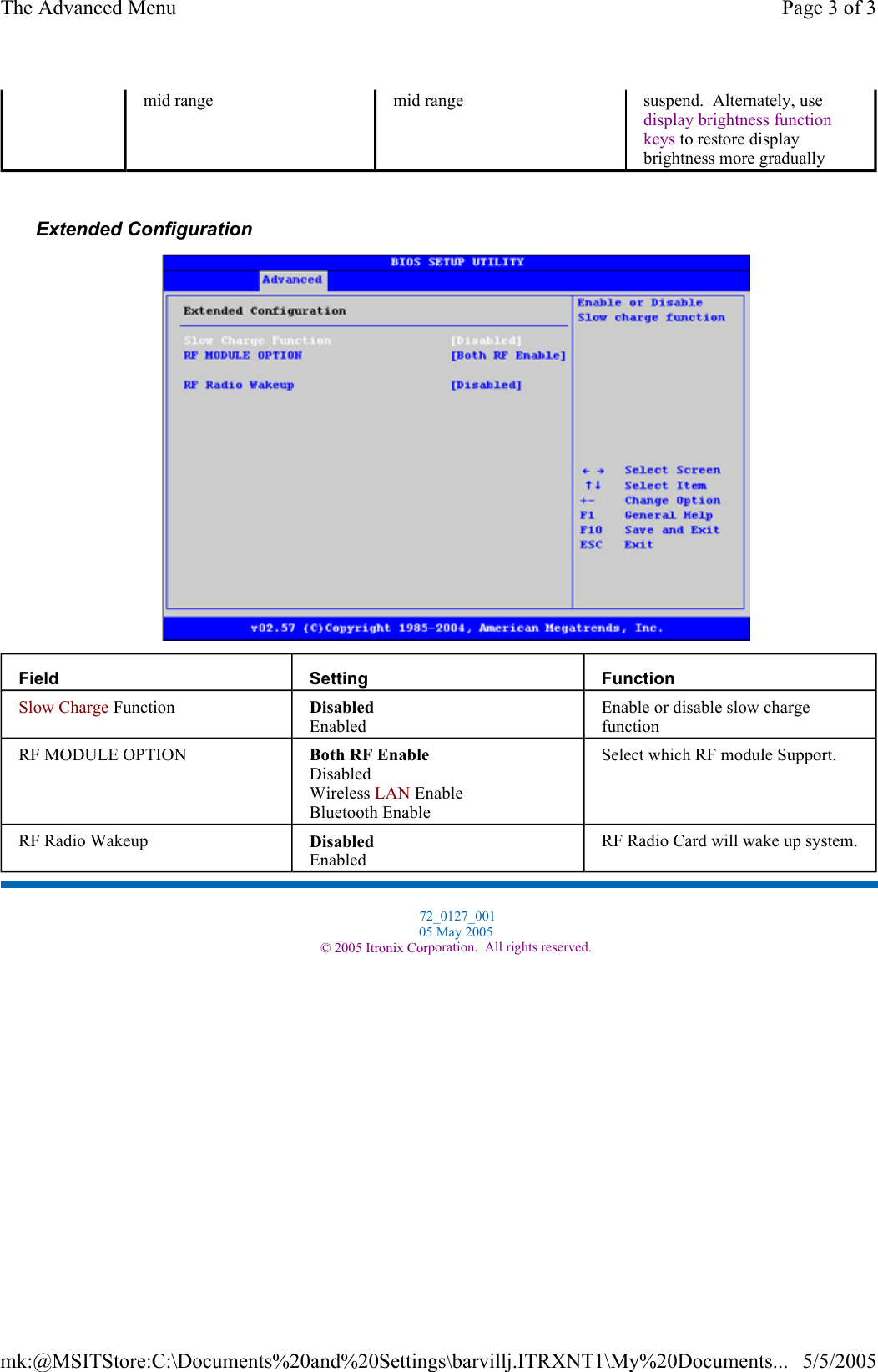  Extended Configuration   mid range  mid range  suspend.  Alternately, use display brightness function keys to restore display brightness more gradually Field  Setting  Function Slow Charge Function  Disabled Enabled Enable or disable slow charge function RF MODULE OPTION  Both RF Enable Disabled Wireless LAN Enable Bluetooth Enable Select which RF module Support. RF Radio Wakeup  Disabled Enabled RF Radio Card will wake up system.  72_0127_001 05 May 2005 © 2005 Itronix Corporation.  All rights reserved.Page 3 of 3The Advanced Menu5/5/2005mk:@MSITStore:C:\Documents%20and%20Settings\barvillj.ITRXNT1\My%20Documents...