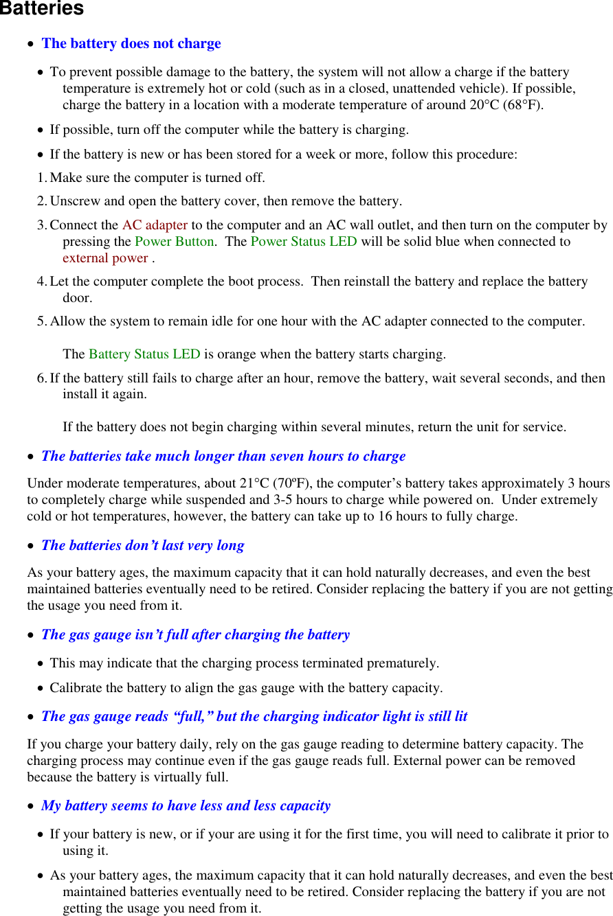   Batteries     The battery does not charge  To prevent possible damage to the battery, the system will not allow a charge if the battery temperature is extremely hot or cold (such as in a closed, unattended vehicle). If possible, charge the battery in a location with a moderate temperature of around 20°C (68°F).  If possible, turn off the computer while the battery is charging.  If the battery is new or has been stored for a week or more, follow this procedure: 1. Make sure the computer is turned off. 2. Unscrew and open the battery cover, then remove the battery. 3. Connect the AC adapter to the computer and an AC wall outlet, and then turn on the computer by pressing the Power Button.  The Power Status LED will be solid blue when connected to external power . 4. Let the computer complete the boot process.  Then reinstall the battery and replace the battery door. 5. Allow the system to remain idle for one hour with the AC adapter connected to the computer.  The Battery Status LED is orange when the battery starts charging. 6. If the battery still fails to charge after an hour, remove the battery, wait several seconds, and then install it again.  If the battery does not begin charging within several minutes, return the unit for service.   The batteries take much longer than seven hours to charge Under moderate temperatures, about 21°C (70ºF), the computer’s battery takes approximately 3 hours to completely charge while suspended and 3-5 hours to charge while powered on.  Under extremely cold or hot temperatures, however, the battery can take up to 16 hours to fully charge.    The batteries don’t last very long As your battery ages, the maximum capacity that it can hold naturally decreases, and even the best maintained batteries eventually need to be retired. Consider replacing the battery if you are not getting the usage you need from it.   The gas gauge isn’t full after charging the battery  This may indicate that the charging process terminated prematurely.   Calibrate the battery to align the gas gauge with the battery capacity.   The gas gauge reads “full,” but the charging indicator light is still lit If you charge your battery daily, rely on the gas gauge reading to determine battery capacity. The charging process may continue even if the gas gauge reads full. External power can be removed because the battery is virtually full.   My battery seems to have less and less capacity  If your battery is new, or if your are using it for the first time, you will need to calibrate it prior to using it.  As your battery ages, the maximum capacity that it can hold naturally decreases, and even the best maintained batteries eventually need to be retired. Consider replacing the battery if you are not getting the usage you need from it. 