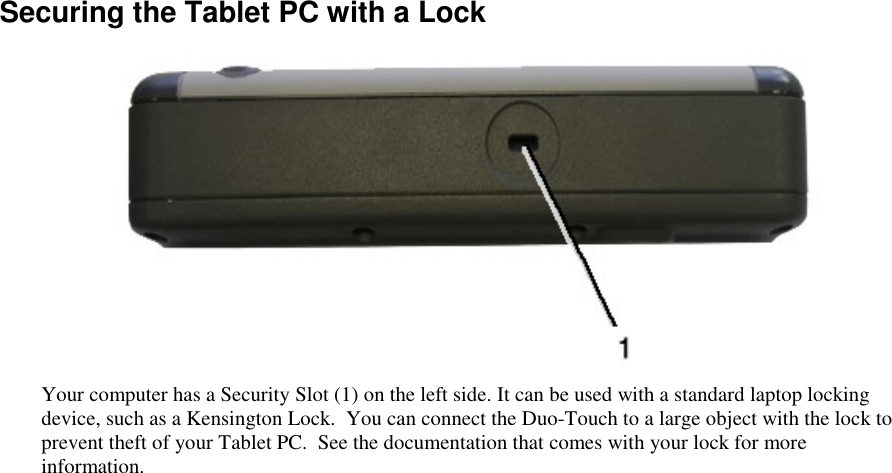   Securing the Tablet PC with a Lock  Your computer has a Security Slot (1) on the left side. It can be used with a standard laptop locking device, such as a Kensington Lock.  You can connect the Duo-Touch to a large object with the lock to prevent theft of your Tablet PC.  See the documentation that comes with your lock for more information. 