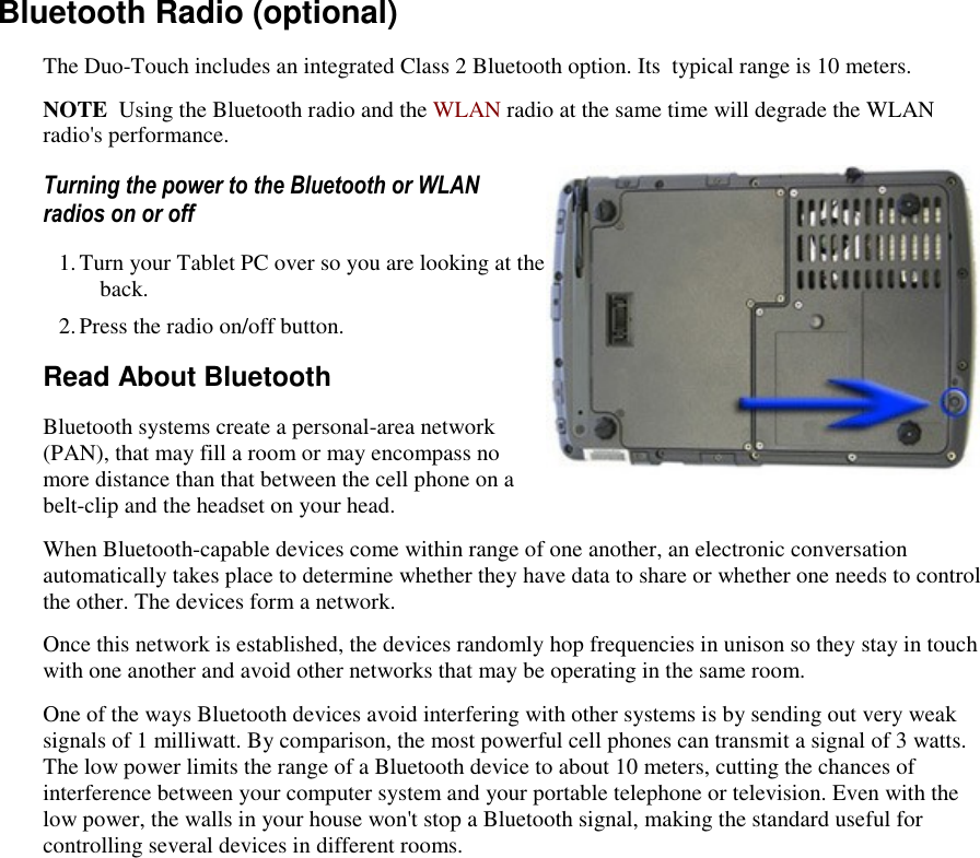   Bluetooth Radio (optional) The Duo-Touch includes an integrated Class 2 Bluetooth option. Its  typical range is 10 meters. NOTE  Using the Bluetooth radio and the WLAN radio at the same time will degrade the WLAN radio&apos;s performance. Turning the power to the Bluetooth or WLAN radios on or off 1. Turn your Tablet PC over so you are looking at the back. 2. Press the radio on/off button. Read About Bluetooth Bluetooth systems create a personal-area network (PAN), that may fill a room or may encompass no more distance than that between the cell phone on a belt-clip and the headset on your head. When Bluetooth-capable devices come within range of one another, an electronic conversation automatically takes place to determine whether they have data to share or whether one needs to control the other. The devices form a network. Once this network is established, the devices randomly hop frequencies in unison so they stay in touch with one another and avoid other networks that may be operating in the same room. One of the ways Bluetooth devices avoid interfering with other systems is by sending out very weak signals of 1 milliwatt. By comparison, the most powerful cell phones can transmit a signal of 3 watts. The low power limits the range of a Bluetooth device to about 10 meters, cutting the chances of interference between your computer system and your portable telephone or television. Even with the low power, the walls in your house won&apos;t stop a Bluetooth signal, making the standard useful for controlling several devices in different rooms.  