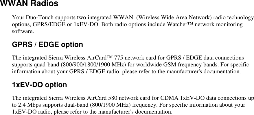   WWAN Radios Your Duo-Touch supports two integrated WWAN  (Wireless Wide Area Network) radio technology options, GPRS/EDGE or 1xEV-DO. Both radio options include Watcher™ network monitoring software. GPRS / EDGE option The integrated Sierra Wireless AirCard™ 775 network card for GPRS / EDGE data connections supports quad-band (800/900/1800/1900 MHz) for worldwide GSM frequency bands. For specific information about your GPRS / EDGE radio, please refer to the manufacturer&apos;s documentation.   1xEV-DO option The integrated Sierra Wireless AirCard 580 network card for CDMA 1xEV-DO data connections up to 2.4 Mbps supports dual-band (800/1900 MHz) frequency. For specific information about your 1xEV-DO radio, please refer to the manufacturer&apos;s documentation.   