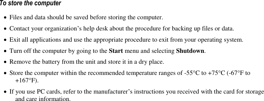   To store the computer  Files and data should be saved before storing the computer.  Contact your organization’s help desk about the procedure for backing up files or data.  Exit all applications and use the appropriate procedure to exit from your operating system.  Turn off the computer by going to the Start menu and selecting Shutdown.  Remove the battery from the unit and store it in a dry place.  Store the computer within the recommended temperature ranges of -55°C to +75°C (-67°F to +167°F).   If you use PC cards, refer to the manufacturer’s instructions you received with the card for storage and care information. 