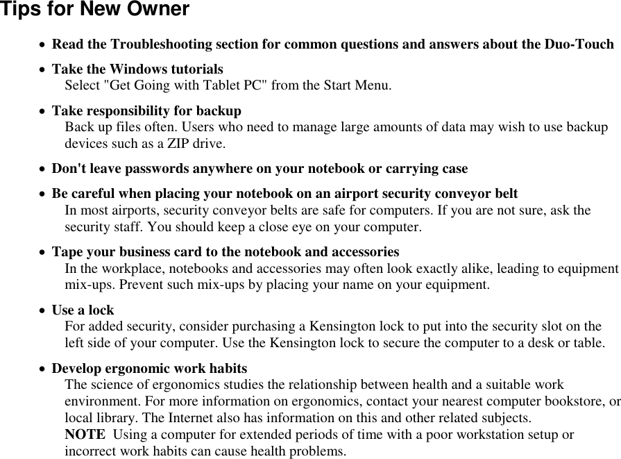   Tips for New Owner  Read the Troubleshooting section for common questions and answers about the Duo-Touch   Take the Windows tutorials Select &quot;Get Going with Tablet PC&quot; from the Start Menu.  Take responsibility for backup Back up files often. Users who need to manage large amounts of data may wish to use backup devices such as a ZIP drive.  Don&apos;t leave passwords anywhere on your notebook or carrying case  Be careful when placing your notebook on an airport security conveyor belt In most airports, security conveyor belts are safe for computers. If you are not sure, ask the security staff. You should keep a close eye on your computer.   Tape your business card to the notebook and accessories In the workplace, notebooks and accessories may often look exactly alike, leading to equipment mix-ups. Prevent such mix-ups by placing your name on your equipment.   Use a lock For added security, consider purchasing a Kensington lock to put into the security slot on the left side of your computer. Use the Kensington lock to secure the computer to a desk or table.  Develop ergonomic work habits The science of ergonomics studies the relationship between health and a suitable work environment. For more information on ergonomics, contact your nearest computer bookstore, or local library. The Internet also has information on this and other related subjects. NOTE  Using a computer for extended periods of time with a poor workstation setup or incorrect work habits can cause health problems. 