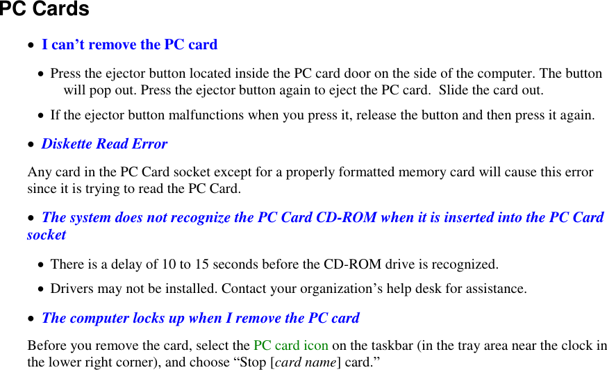   PC Cards     I can’t remove the PC card   Press the ejector button located inside the PC card door on the side of the computer. The button will pop out. Press the ejector button again to eject the PC card.  Slide the card out.   If the ejector button malfunctions when you press it, release the button and then press it again.   Diskette Read Error Any card in the PC Card socket except for a properly formatted memory card will cause this error since it is trying to read the PC Card.   The system does not recognize the PC Card CD-ROM when it is inserted into the PC Card socket  There is a delay of 10 to 15 seconds before the CD-ROM drive is recognized.  Drivers may not be installed. Contact your organization’s help desk for assistance.   The computer locks up when I remove the PC card Before you remove the card, select the PC card icon on the taskbar (in the tray area near the clock in the lower right corner), and choose “Stop [card name] card.” 